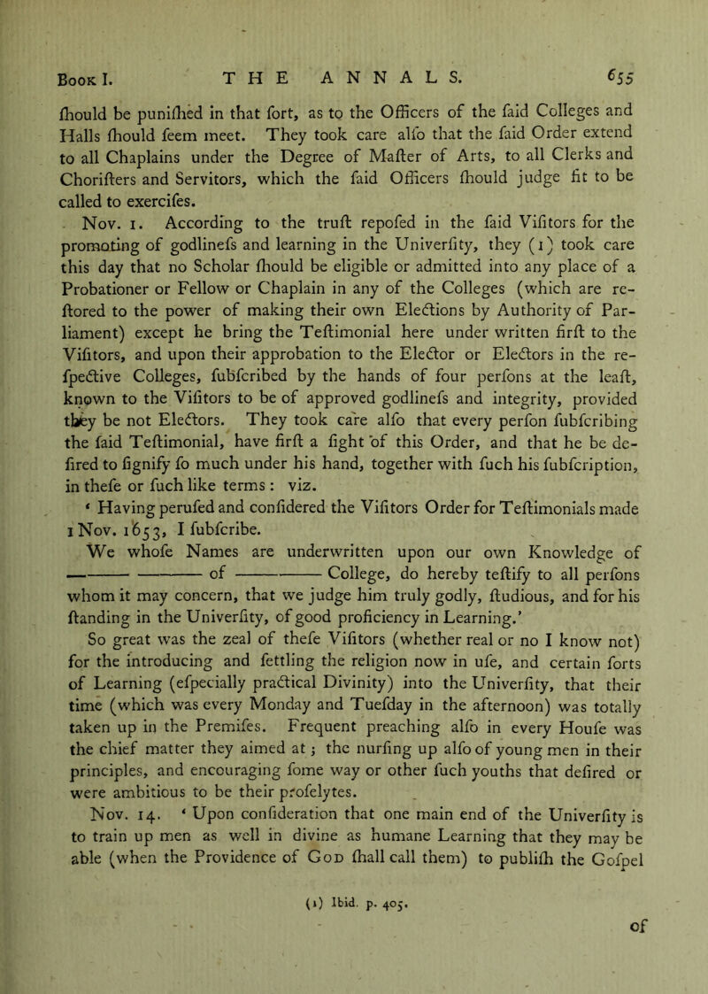 fhould be punifhed in that fort, as to the Officers of the faid Colleges and Halls fhould feem meet. They took care alfo that the faid Order extend to all Chaplains under the Degree of M^fter of Arts, to all Clerks and Chorifters and Servitors, which the faid Officers fhould judge fit to be called to exercifes. Nov. I. According to the trufi: repofed in the faid Vifitors for the promoting of godlinefs and learning in the Univerfity, they (i) took care this day that no Scholar fhould be eligible or admitted into any place of a Probationer or Fellow or Chaplain in any of the Colleges (which are rc- ftored to the power of making their own Elections by Authority of Par- liament) except he bring the Teftimonial here under written firft to the Vifitors, and upon their approbation to the Eledtor or Electors in the re- fpedtive Colleges, fubfcribed by the hands of four perfons at the leaft, known to the Vifitors to be of approved godlinefs and integrity, provided they be not Eledtors. They took cafe alfo that every perfon fubfcribing the faid Teftimonial, have firft a fight of this Order, and that he be de- fired to fignify fo much under his hand, together with fuch his fubfcription, in thefe or fuch like terms : viz. ‘ Having perufed and confidered the Vifitors Order for Teflimonials made 1 Nov. 1(553, I fubfcribe. We whofe Names are underwritten upon our own Knowledge of of College, do hereby teftify to all perfons whom it may concern, that we judge him truly godly, ftudious, and for his {landing in the Univerfity, of good proficiency in Learning.’ So great was the zeal of thefe Vifitors (whether real or no I know not) for the introducing and fettling the religion now in ufe, and certain forts of Learning (efpecially pradtical Divinity) into the Univerfity, that their time (which was every Monday and Tuefday in the afternoon) was totally taken up in the Premifes. Frequent preaching alfo in every Houfe was the chief matter they aimed at; the nurfing up alfo of young men in their principles, and encouraging fome way or other fuch youths that defired or were ambitious to be their profelytes. Nov. 14. * Upon confideration that one main end of the Univerfity is to train up men as well in divine as humane Learning that they may be able (when the Providence of God ffiall call them) to publifh the Gofpel (1) Ibid. p. 405. of