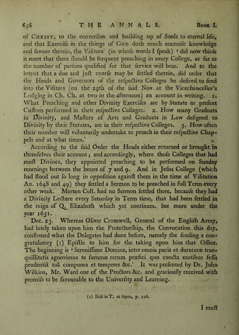 of Christ, to the converfion and building up of Souls to eternal life, and that Exercife in the things of God doth much encreafe knowledge and favour therein, the Vifitors’ (in v/hofe words I fpeak) * did now think it meet that there fhould be frequent preaching in every College, as far as the number of perlons qualified for that 'fervice will bear. And to the intent that a due and jufi: courfe may be fettled therein, did order that the Heads and Governors of the refpecflive Colleges be defired to fend into the Vifitors (on the 29th of the faid Nov. at the Vicechancellor's Lodging in Ch. Ch. at two in the afternoon) an account in writing, i. What Preaching and other Divinity Exercifes are by Statute or prefent Cuftom performed in their refpedlive Colleges. 2. How many Graduats in l5ivinity, and Mafters of Arts and Graduats in Law defigned to Divinity by their Statutes, are in their refpedive Colleges. 3. How often their number will voluntarily undertake to preach in their refped:ive Chap- pels and at what times.’ , ^ According to the faid Order the Heads either returned or brought in themfelves their account; and accordingly, where thofe Colleges that had moft Divines, they appointed preaching to be performed on Sunday mornings between the hours of 7 and 9. And in Jefus College (which had flood out fo long in oppofition againfl them in the time of Vifitation An. 1648 and 49) they fettled a Sermon to be preached in full Term every other week. Merton Coll, had no Sermon fettled there, becaufe they had a Divinity Ledlure every Saturday in Term time, that had been fettled in the reign of Elizabeth which yet continues. See more under the year 1651. Dec. 23. Whereas Oliver Cromwell, General of the Englifh Army, had lately taken upon him the Protedlorfhip, the Convocation this day, confirmed what the Delegates had done before, namely the fending a con- gratulatory (i) Epiflle to him for the taking upon him that Office. The beginning is * Sereniffime Domine, inter omnia pacis et duraturas tran- quillitatis agnovimus te fummae rerum praefici quo cun<fta motibus fefla prudentia tua compones et temperes &c.’ It was prefen ted by Dr. John Wilkins, Mr. Ward one of the Prodlors &c. and gracioufly received with promife to be favourable to the Univerfity and Learning. (i) Ibid inT, ut fupra, p. 226. I mufl