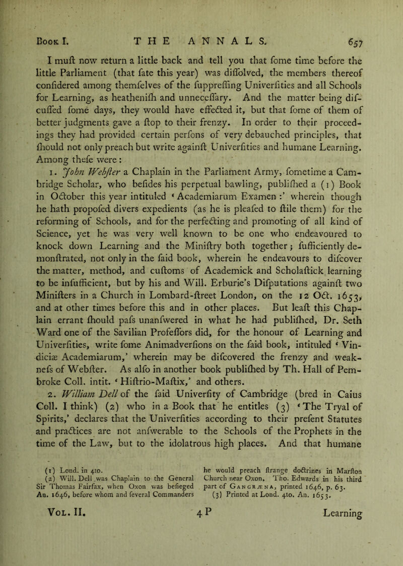 I muft now return a little back and tell you that Tome time before the little Parliament (that fate this year) was diffolved, the members thereof confidered among themfelves of the fuppreffing Univerfities and all Schools for Learning, as heathenilh and unneceflary. And the matter being dif- cufled fome days, they would have effe<5ted It, but that fome of them of better judgments gave a flop to their frenzy. In order to their proceed- ings they had provided certain perfons of very debauched principles, that fiiould not only preach but write againfl Univerfities and humane Learning. Among thefe were: 1. yohn Webjier a Chaplain in the Parliament Army, fometime a Cam- bridge Scholar, who befides his perpetual bawling, publiflied a (i) Book in Odtober this year intituled ‘ Academiarum Examen wherein though he hath propofed divers expedients (as he is pleafed to ftile them) for the reforming of Schools, and for the perfecting and promoting of all kind of Science, yet he was very well known to be one who endeavoured to knock down Learning and the Miniftry both together; fufficiently de- monftrated, not only in the faid book, wherein he endeavours to difeover the matter, method, and cuftoms of Academick and Scholaftick learning to be infufficlent, but by his and Will. Erburie’s Difputations againfl tw'o Miniflers In a Church in Lombard-flreet London, on the 12 OCl. 1653, and at other times before this and in other places. But leafl this Chap- lain errant fhould pafs unanfwered in what he had publifhed. Dr. Seth Ward one of the Savilian Profefibrs did, for the honour of Learning and Univerfities, write fome Animadverfions on the faid book, intituled ‘ Vin- diciffi Academiarum,’ wherein may be difeovered the frenzy and w^eak- nefs of Webfler. As alfo in another book publifhed by Th. Hall of Pem- broke Coll, intit. * Hiflrio-Maflix,’ and others. 2. Willmn Dell of the faid Univerfity of Cambridge (bred in Caius Coll. I think) (2) who in a Book that he entitles (3) *TheTryalof Spirits,’ declares that the Univerfities according to their prefent Statutes and practices are not anfwerable to the Schools of the Prophets in the time of the Law, but to the idolatrous high places. And that humane (0 Lond. in 4to. he would preach firange dodlrines In Marfton (2) Will. Dell was Chaplain to the General Church near Oxon. Tho. Edwards in his third Sir Thomas Fairfax, when Oxon was belieged part of GANCRiENA, printed 1646, p. 63. An. 1646, before whom and feveral Commanders (3) Printed at Lond. 410. An. 1653. VoL. II, 4P Learning