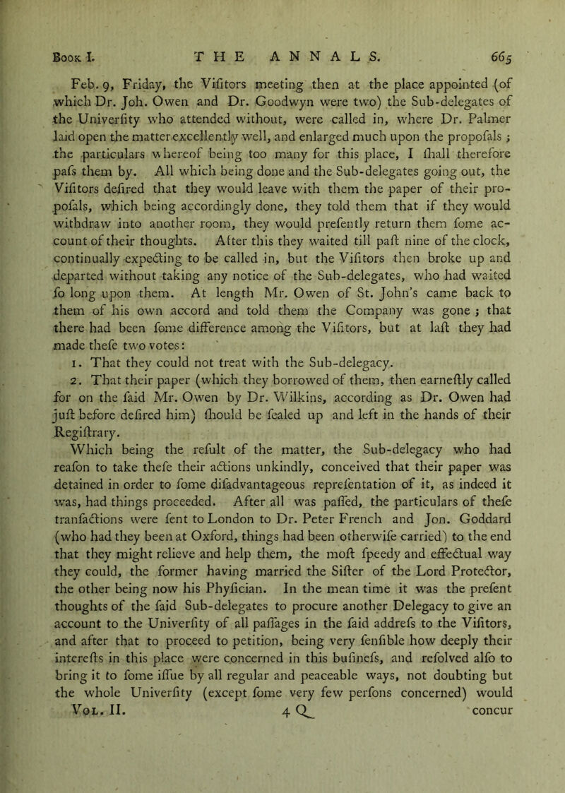 Feb. 9, Friday, the Vifitors meeting then at the place appointed (of which Dr. Joh. Owen and Dr. Goodwyn were two) the Sub-delegates of the Univerlity who attended without, were called in, where Dr. Palmer laid open die matter exce]len>tly w'ell, and enlarged much upon the propofals ; the .particulars whereof being too many for this place, I thall therefore pafs them by. All which being done and the Sub-delegates going out, the Victors defired that they would leave with them the paper of their pro- pofals, which being accordingly done, they told them that if they would withdraw into another room, they would prefently return them fome ac- count of their thoughts. Alter this they w^aited till paft nine of the clock, continually expeding to be called in, but the Vifitors then broke up and departed without taking any notice of the Sub-delegates, who had waited fo long upon them. At length Mr. Owen of St. John’s came back to them of his owm accord and told them the Company was gone ; that there had been fome difference among the Vifitors, but at lafl they had made thefe tw'o votes: 1. That they could not treat with the Sub-delegacy. 2. That their paper (which they borrowed of them, then earneftly called for on the faid Mr. Owen by Dr. Wilkins, according as Dr. Owen had juft before defired him) fliould be fealed up and left in the hands of thejr Regiftrary. Which being the refult of the matter, the Sub-delegacy who had reafon to take thefe their adtions unkindly, conceived that their paper was detained in order to fome difadvantageous reprefentation of it, as indeed it was, had things proceeded. After all w'as paffed, the particulars of thefe tranfadtions were fent to London to Dr. Peter P'rench and Jon. Goddard (who had they been at Oxford, things had been otherwdfe carried) to the end that they might relieve and help them, the mofl; fpeedy and effedtual way they could, the former having married the Sifter of the Lord Protedlor, the other being now his Phyfician. In the mean time it was the prefent thoughts of the faid Sub-delegates to procure another Delegacy to give an account to the Univerfity of all palfages in the faid addrefs to the Vifitors, and after that to proceed to petition, being very fenfible how deeply their interefts in this place were concerned in this bufinefs, and refolved alfo to bring it to fome iffue by all regular and peaceable ways, not doubting but the whole Univerfity (except fome very few perfons concerned) would VoL. II. 4 concur