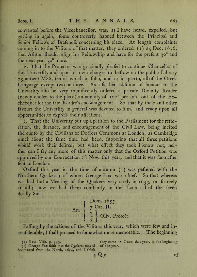 con vented before the Vicechancellor, was, as I have heard, expelled, but getting in again, fome controverfy hapned between the Principal and Senior Fellows of Brafenofe concerning his place. At length complaints coming in to the Victors of that matter, they ordered (i) 25 Dec. 1656, that Afhton Ihould refign his Fellowdtip and have for the prefent 30'“ and the next year 30“ more. 2. That the Protedtor was gracioufly pleafed to continue Chancellor of this Univerfity and upon his own charges to beftow on the public Library 25 antient MSS, ten of which in folio, and 14 in quarto, all of the Greek Language except two or three. As a farther addition of honour to the Univerfity alfo he very munificently ordered a private Divinity Reader (newly chofen to the place) an annuity of 100” per ann. out of the Ex- checquer for the faid Reader’s encouragement. So that by thefe and other favours the Univerfity in general was devoted to him, and ready upon all opportunities to exprefs their affedlions. 3. That the Univerfity put up a petition to the Parliament for the refto- ration, the durance, and encouragement of the Civil Law, being incited thereunto by the Civilians of Dodors Commons at London, as Cambridge much about the fame time had been, fuppofing that all three petitions would work their defires; but what effedl they took I know not, nei- ther can I fay any more of this matter only that the Oxford Petition was approved by our Convocation 18 Nov. this year, and that it was foon after fent to London. Oxford this year in the time of autumn (i) was peftered with the Northern Quakers of whom George Fox was chief. So that whereas we had but a Meeting of the Quakers very rarely in 1653, or fcarcely at all; now we had them conflantly in the Lane called the feven deadly Sins. An. Dom. 1655 7 Car. II. - I Oliv. Proted:. 3 J Paffing by the adions of the Vifitors this year, which were few and in- confiderable, I fhall proceed to fomewhat more memorable. The beginning (1) Reg. Vifit. p. 449. they came t® Oxon that year, in the beginning (2) George Fox faith that the Quikers moved of the year. Southward from the North, 1654, and I think