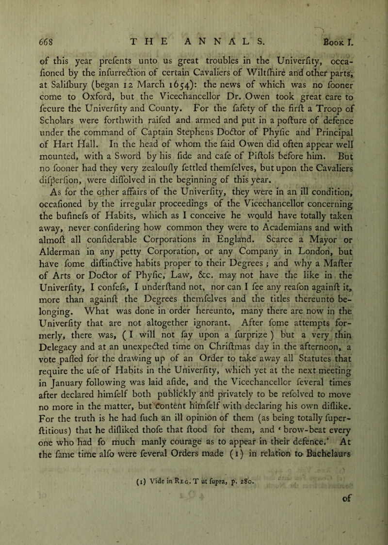 of this year prefents unto us great troubles in the Univerlity, occa- fioned by the infurredtion of certain Cavaliers of Wiltlhire and other parts, at Salifbury (began 12 March 1654): the news of which was no fooner come to Oxford, but the Vicechancellor Dr. Owen took great care to fecure the Univerlity and County. For the fafety of the firft a Troop of Scholars were forthwith raifed and armed and put in a pofture of defence under the command of Captain Stephens Dodlor of Phylic and Principal of Hart Hall. In the head of whom the faid Owen did often appear well mounted, with a Sword by his fide and cafe of Pillols before him. But no fooner had they very zealoully fettled themfelves, but upon the Cavaliers difperlion, v/ere diliblved in the beginning of this year. As for the other affairs of the Univerlity, they were in an ill condition, occalioned by the irregular proceedings of the Vicechancellor concerning the bulinefs of Habits, which as I conceive he would have totally taken away, never confidering how common they were to Academians and with almoll all confiderable Corporations in England. Scarce a Mayor or Alderman in any petty Corporation, or any Company in London, but have fome dillindlive habits proper to their Degrees ; and why a Mailer of Arts or Do6lor of Phylic, Law, &c. may not have the like in the Univerlity, I confefs, I underfland not, nor can I fee any reafon againll it, more than againll the Degrees themfelves and the titles thereunto be- longing. What was done in order hereunto, many there are now in the Univerlity that are not altogether Ignorant. After fome attempts for- merly, there \vas, ( I will not fay upon a furprize ) but a very thin Delegacy and at an unexpected time on Chrillmas day in the afternoon, a vote palled for the drawing up of an Order to take away all Statutes that require the ufe of Habits in the Univerlity, which yet at the next meeting in January following was laid afide, and the Vicechancellor feveral times after declared himfelf both publickly and privately to be refolved to move no more in the matter, but ’Content himfelf with declaring his own dillike. For the truth is he had fuch an ill opinion of them (as being totally fuper- llitious) that he dilliked thofe that flood for them, and * brow-beat every one who had fo much manly courage as to appear in their defence.’ At the fame time alfo were feveral Orders made (1) in relation to- Bachelaurs (i) Vide in Reg. T ut fupra, p. 280.