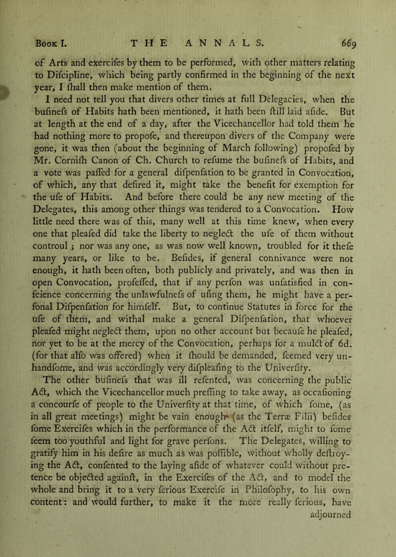 of Arts and exercifes by them to be performed, with other matters relating to Difcipline, which being partly confirmed in the beginning of the next year, I {hall then make mention of them. I need not tell you that divers other times at full Delegacies, when the bufinefs of Habits hath been mentioned, it hath been flill laid afide. But at length at the end of a day, after the Vicechancellor had told them he had nothing more to propofe, and thereupon divers of the Company were gone, it was then (about the beginning of March following) propofed by Mr. Cornilh Canon of Ch. Church to refume the bufinefs of Habits, and a vote was pafifed for a general difpenfation to be granted in Convocation, of which, any that defired it, might take the benefit for exemption for the ufe of Habits. And before there could be any new meeting of the Delegates, this among other things was tendered to a Convocation. How little need there was of this, many well at this time knew, when every one that pleafed did take the liberty to negledt the ufe of them without controul ; nor was any one, as was now well known, troubled for it thefe many years, or like to be. Befides, if general connivance were not enough, it hath been often, both publicly and privately, and was then in open Convocation, profeffed, that if any perfon was unfatisfied in con- fcience concerning the unlawfulnefs of ufing them, he might have a per- fonal Difpenfation for himfelf. But, to continue Statutes in force for the ufe of them, and withal make a general Difpenfation, that whoever pleafed might negled: them, upon no other account but becaufe he pleafed, nor yet to be at the mercy of the Convocation, perhaps for a muldtof 6d. (for that alfo was offered) when it fhould be demanded, feemed very un- handfome, and was accordingly very difpleafing to the Univerfity. The other bufinefs that was ill refented, was concerning the public A6t, which the Vicechancellor much preffing to take away, as occafioning a concourfe of people to the Univerfity at that time, of which fome, (as in all great meetings) might be vain enough* (as the Terra; Filii) befides fome Exercifes which in the performance of the A6l itfelf, might to fome feem too youthful and light for grave perfons. The Delegates, willing to gratify him in his defire as much as was poffible, without wholly deliioy- ing the Ad:, confented to the laying afide of whatever could without pre- tence be objeded againfl, in the Exercifes of the Ad, and to model the whole and bring it to a very ferious Exercife in Philofophy, to his own content: and ^’^ould further, to make it the more really ferious, have adjourned