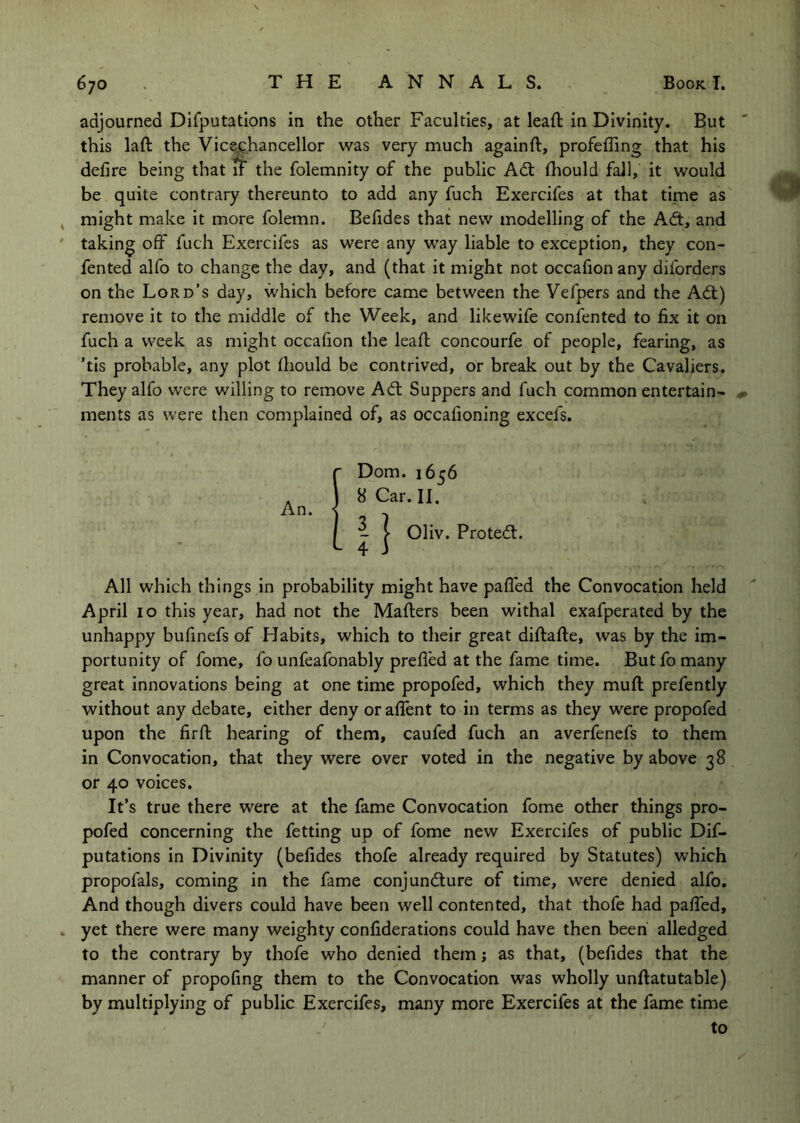 adjourned Dlfputatlons in the other Faculties, at lead: in Divinity. But this laft the Vice-chancellor was very much againft, profefling that his defire being that u the folemnity of the public Adt fliould fall, it would be quite contrary thereunto to add any fuch Exercifes at that time as might make it more folemn. Befides that new modelling of the Adt, and taking off fuch Exercifes as were any way liable to exception, they con- fen ted alfo to change the day, and (that it might not occafion any diforders on the Lord’s day, which before came between the Vefpers and the Adi) remove it to the middle of the Week, and likewife confented to fix it on fuch a week as might occafion the leafl concourfe of people, fearing, as ’tis probable, any plot fhould be contrived, or break out by the Cavaliers. They alfo were willing to remove Adt Suppers and fuch common entertain- ments as were then complained of, as occafioning excefs. An. Dom. 1656 8 Car. II. ^ j- Oliv. Protedl. All which things in probability might have palled the Convocation held April 10 this year, had not the Mailers been withal exafperated by the unhappy bufinefs of Habits, which to their great dillalle, was by the im- portunity of fome, fo unfeafonably prefi'ed at the fame time. Butfo many great innovations being at one time propofed, which they mull prefently without any debate, either deny oralfent to in terms as they were propofed upon the firll hearing of them, caufed fuch an averfenefs to them in Convocation, that they were over voted in the negative by above 38 or 40 voices. It’s true there were at the fame Convocation fome other things pro- pofed concerning the fetting up of fome new Exercifes of public Dif- putations in Divinity (befides thofe already required by Statutes) which propofals, coming in the fame conjundlure of time, were denied alfo. And though divers could have been well contented, that thofe had palTed, yet there were many weighty confiderations could have then been alledged to the contrary by thofe who denied them j as that, (befides that the manner of propofing them to the Convocation was wholly unllatutable) by multiplying of public Exercifes, many more Exercifes at the fame time