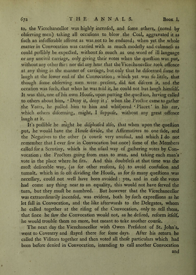 to, the Vicechancellor was highly incenfed, and fome others, (noted by obferving men) taking all occafions to blow the Coal, aggravated it as fuch an infufferable affront as was not to be endured; when yet the whole matter in Convocation was carried with as much modefty and calmnefs as could poffibly be expeded, v.'ithout fo much as one word of ill language or any uncivil carriage, only giving their votes when the queftion was put, without any other ftir: nor did any hear that the Vicechancellor took offence at any thing in the manner of carriage, but only that he difcerned fome to laugh at the lower end of the Convocation; which yet was fo little, that though fome obferving men were prefent, did not difcern it, and the occafion w'as fuch, that when he was told it, he could not but laugh himfelf. It v/a.s this, one of his own Houfe, upon putting the queftion, having called to others about him, ‘ Deny it, deny itwhen the Prodor came to gather the Votes, he pulled him to him and whifpered ‘ Placet ’ in his ear, which others difcerning, might, I fuppofe, without any great offence laugh at it. It’s poflible he might be difpleafed alfo, that when upon the queftion put, he would have the Houfe divide, the Affirmatives to one fide, and the Negatives to the other (a courfe very unufual, and which I do not remember that I ever faw in Convocation but once) fome of the Members called for a Scrutiny, which is the ufual way of gathering votes by Con- vocation ; the Prodors going from man to man, and taking each man’s vote in the place where he fits. And this doubtlefs at that time was the moft defireable way, (as for other reafohs, fo) to avoid confufion and tumult, which in fo oft dividing the Houfe, as for fo many queftions was neceffary, could not well have been avoided : yea, and in cafe the votes had come any thing near to an equality, this would not have ferved the turn, but they muft be numbred. But however that the Vicechancellor was extraordinarily incenfed, was evident, both by fuch expreffions as lie let fall in Convocation, and the like afterwards to the Delegates, whom he called together at the rifing of the Convocation, only to tell them, that fince he faw the Convocation would not, as he defired, reform itfelf, he would trouble them no more, but meant to take another courfe. The next day the Vicechancellor with Owen Prefident of St. John’s, went to Coventry and ftayed there for fome days. After his return he called the Vifitors together and then voted all thofe particulars which had been before denied in Convocation, intending to call another Convocation and 4
