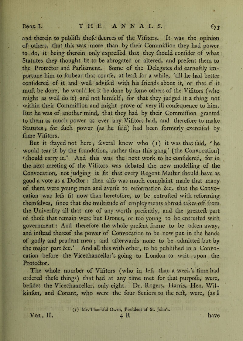 and therein to publifh thofe decrees of the Victors. It was the opinion of others, that this was more than by their Commiffion they had power to do, it being therein only expreffed that they fliould confider of what Statutes they thought fit to be abrogated or altered, and prefent them to the Protestor and Parliament. Some of the Delegates did earneftly im- portune him to forbear that courfe, at lead; for a while, ’till he had better confidered of it and well advifed with his friends about it, or that if it mufi: be done, he would let it be done by fome others of the Vifitors (who might as well do it) and not himfelf; for that they judged it a thing not within their Commifiion and might prove of very ill confequence to him. But he was of another mind, that they had by their Commifiion granted to them as much power as ever any Vifitors had, and therefore to make Statutes; for fuch power (as he faid) had been formerly exercifed by fome Vifitors. But it flayed not here; feveral knew who (i) it was that faid, ‘he would tear it by the foundation, rather than this gang’ (the Convocation) ‘ fhould carry it.* And this was the next work to be eonfidered, for in the next meeting of the Vifitors was debated the new modelling of the Convocation, not judging it fit that every Regent Mafler fhould have as good a vote as a Dodlor : then alfo was much complaint made that many of them were young men and averfe to reformation &c. that the Convo- cation was lefs fit now than heretofore, to be entrufled with reforming themfelves, fince that the multitude of employments abroad takes off from the Univerfity all that are of any worth prefently, and the greatefl part of thofe that remain were but Drones, or too young to be entrufled with government: And therefore the whole prefent frame to be taken away, and inflead thereof the power of Convocation to be now put in the hands of godly and prudent men; and afterwards none to be admitted but by the major part 6cc.’ And all this with other, to be publifoed in a Convo- cation before the Vicechancellor’s going to London to wait upon the Prote<5lor. The whole number of Vifitors (who in lefs than a week’s time had ordered thefe things) that had at any time met for that purpofe, were, befides the Vicechancellor, only eight. Dr. Rogers, Harris, Hen. Wil- kinfon, and Conant, who were the four Seniors to the reft, were, (as I VoL. ir. (i) Mr.Thankful Owen, Prefident of St. John’s. 4R have