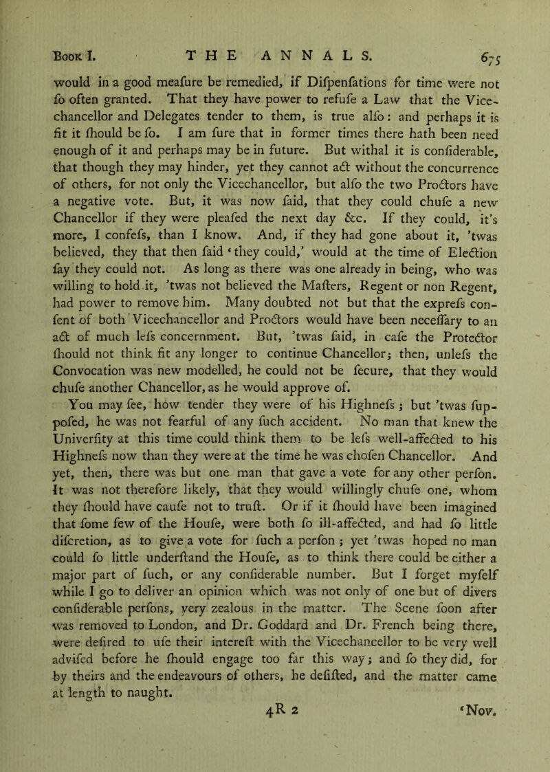 5 would in a good meafure be remedied, if Difpenfations for time were not fo often granted. That they have power to refufe a Law that the Vice- chancellor and Delegates tender to them, is true alfo: and perhaps it is fit it fhould be fo. I am fure that in former times there hath been need enough of it and perhaps may be in future. But withal it is confiderable, that though they may hinder, yet they cannot adl without the concurrence of others, for not only the Vicechancellor, but alfo the two Proitors have a negative vote. But, it was now faid, that they could chufe a new Chancellor if they were pleafed the next day &c. If they could, it’s more, I confefs, than I know. And, if they had gone about it, ’twas believed, they that then faid ‘they could,’ would at the time of Eledliou fay they could not. As long as there was one already in being, who was willing to hold.it, ’twas not believed the Mailers, Regent or non Regent, had power to remove him. Many doubted not but that the exprefs con- fen t of both Vicechancellor and Prodlors would have been neceffary to an a6l of much lefs concernment. But, ’twas faid, in cafe the Protedor fhould not think fit any longer to continue Chancellor; then, unlefs the Convocation was new modelled, he could not be fecure, that they would chufe another Chancellor, as he would approve of. You may fee, how tender they were of his Highnefs ; but ’twas fup- pofed, he was not fearful of any fuch accident. No man that knew the Univerfity at this time could think them, to be lefs well-affedled to his Highnefs now than they were at the time he was chofen Chancellor. And yet, then, there was but one man that gave a vote for any other perfon. It was not therefore likely, that they would willingly chufe one, whom they fliould have caufe not to trufl. Or if it fliouid have been imagined that fome few of the Houfe, were both fo iil-afFed:ed, and had fb little dilcretion, as to give a vote for fuch a perfon ; yet ’twas hoped no man could fo little underfland the Houfe, as to think there could be either a major part of fuch, or any confiderable number. But I forget myfelf while I go to deliver an opinion which was not only of one but of divers confiderable perfons, very zealous in the matter. The Scene foon after was removed to London, and Dr. Goddard and Dr. French being there, were defired to ufe their interefi: wfith the Vicechancellor to be very well advifed before he fhould engage too far this way; and fo they did, for by theirs and the endeavours of others, he defifled, and the matter came at length to naught.