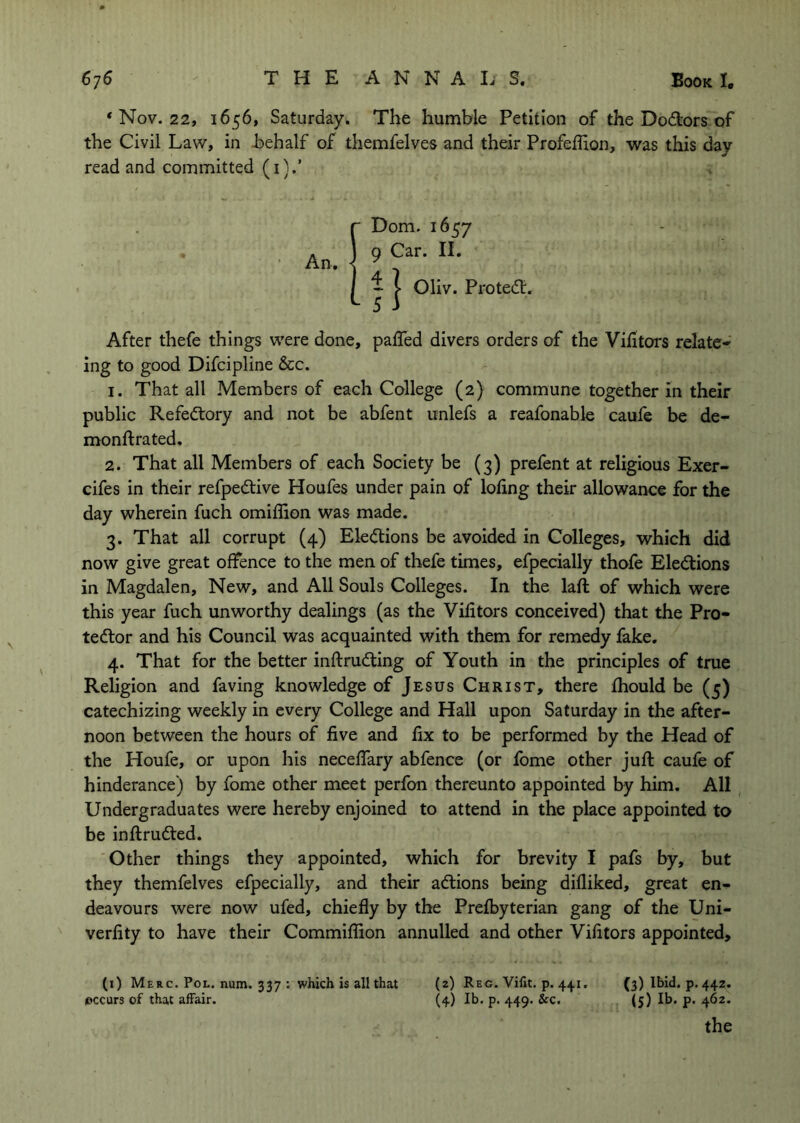 * Nov. 22, 1656, Saturday. The humble Petition of the Doctors of the Civil Law, in behalf of themfelves and their Profeffion, was this day read and committed (i).’ r Dom. 1657 An. I 9 Car. H. 1 j I Oliv. Proteiflr. After thefe things were done, pafled divers orders of the Victors relate- ing to good Difcipline &c. 1. That all Members of each College (2) commune together in their public Refedtory and not be abfent unlefs a reafonable caufe be de- monftrated, 2. That all Members of each Society be (3) prefent at religious Exer- cifes in their refpedlive Houfes under pain of loling their allowance for the day wherein fuch omiffion was made. 3. That all corrupt (4) Elections be avoided in Colleges, which did now give great offence to the men of thefe times, efpecially thofe Eledlions in Magdalen, New, and All Souls Colleges. In the laft of which were this year fuch unworthy dealings (as the Vilitors conceived) that the Pro- tedlor and his Council was acquainted with them for remedy fake. 4. That for the better inftrudting of Youth in the principles of true Religion and faving knowledge of Jesus Christ, there fhould be (5) catechizing weekly in every College and Hall upon Saturday in the after- noon between the hours of five and fix to be performed by the Head of the Houfe, or upon his neceffary abfence (or fome other juft caufe of hinderance) by fome other meet perfon thereunto appointed by him. All Undergraduates were hereby enjoined to attend in the place appointed to be inftrudted. Other things they appointed, which for brevity I pafs by, but they themfelves efpecially, and their actions being difliked, great en- deavours were now ufed, chiefly by the Prefbyterian gang of the Uni- verfity to have their Commiflion annulled and other Vifitors appointed, (i) Merc. Pol. num. 337 ; which is all that (2) Reg. Vilit. p. 441, (3) Ibid. p. 442. occurs of that affair. (4) Ib. p. 449. &c. (5) Ib. p. 462. the