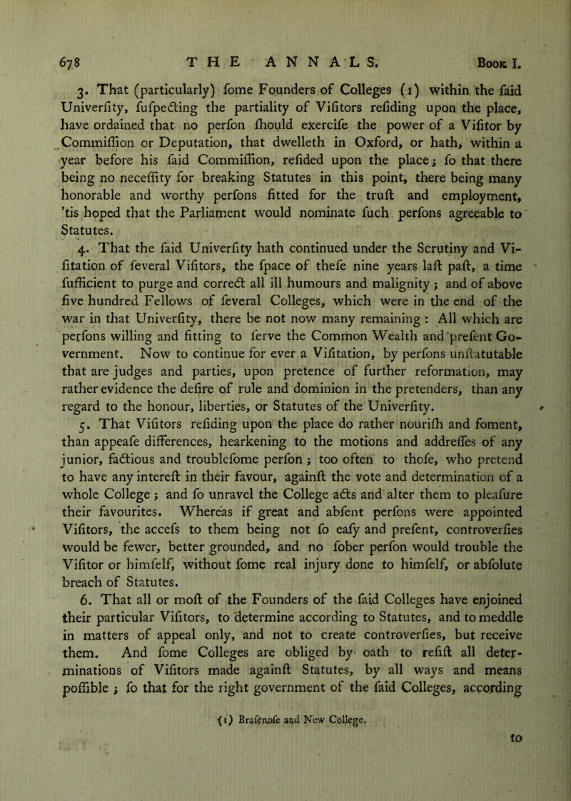 3. That (particularly) fome Founders of Colleges (i) within the faid Univerfity, fufpedting the partiality of Vifitors refiding upon the place, have ordained that no perfon fhould exercife the power of a Vifitor by .Commiffion or Deputation, that dwelleth in Oxford, or hath, within a year before his faid Commiflion, refided upon the place j fo that there being no neceffity for breaking Statutes in this point, there being many honorable and worthy perfons fitted for the truft and employment, 'tis hoped that the Parliament would nominate fuch perfons agreeable to' Statutes. 4. That the faid Univerfity hath continued under the Scrutiny and Vi- fitation of feveral Vifitors, the fpace of thefe nine years laft paft, a time fufiicient to purge and correct all ill humours and malignity j and of above five hundred Fellows of feveral Colleges, which were in the end of the war in tliat Univerfity, there be not now many remaining : All which are perfons willing and fitting to ferve the Common Wealth and prefent Go- vernment. Now to continue for ever a Vifitation, by perfons unftatutable that are judges and parties, upon pretence of further reformation, may rather evidence the defire of rule and dominion in the pretenders, than any regard to the honour, liberties, or Statutes of the Univerfity. * 5. That Vifitors refiding upon the place do rather nourifh and foment, than appeafe differences, hearkening to the motions and addreffes of any junior, fadtious and troublefome perfon ; too often to thofe, who pretend to have any intereft in their favour, againfi: the vote and determination of a whole College i and fo unravel the College adts and alter them to pleafure their favourites. Whereas if great and abfent perfons were appointed Vifitors, the accefs to them being not fo eafy and prefent, controverfies would be fewer, better grounded, and no fober perfon would trouble the Vifitor or himfelf, without fome real injury done to himfelf, or abfolute breach of Statutes. 6. That all or mofi: of the Founders of the faid Colleges have enjoined their particular Vifitors, to determine according to Statutes, and to meddle in matters of appeal only, and not to create controverfies, but receive them. And fome Colleges are obliged by oath to refift all deter^ minations of Vifitors made againfi: Statutes, by all ways and means poffible fo that for the right government of the faid Colleges, according (i) Brftftnofe aijd New College. to