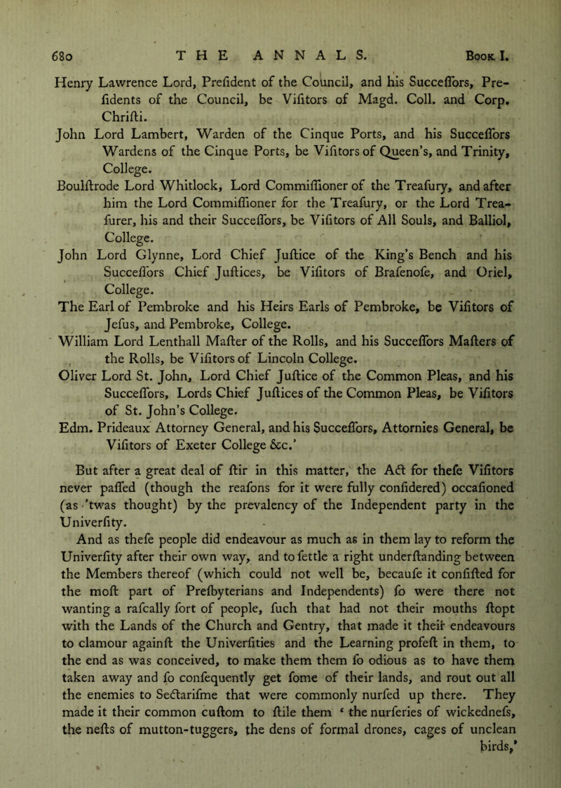 Henry Lawrence Lord, Preiident of the Council, and his Succeflbrs, Pre- hdents of the Council, be Vifitors of Magd. Coll, and Corp. Chrifti. John Lord Lambert, Warden of the Cinque Ports, and his Succeflbrs Wardens of the Cinque Ports, be Viiitorsof Queen’s, and Trinity, College. Boulftrode Lord Whitlock, Lord Commiflioner of the Treafury, and after him the Lord Commiflioner for the Treafury, or the Lord Trea- furer, his and their Succeflbrs, be Vifitors of All Souls, and Balliol, College. John Lord Glynne, Lord Chief Jufliice of the King’s Bench and his Succeflbrs Chief Juflices, be Vifitors of Brafenofe, and Oriel, College. The Earl of Pembroke and his Heirs Earls of Pembroke, be Vifitors of Jefus, and Pembroke, College. William Lord Lenthall Mailer of the Rolls, and his Succeflbrs Mailers of the Rolls, be Viiitorsof Lincoln College. Oliver Lord St. John, Lord Chief JuRice of the Common Pleas, and his Succeflbrs, Lords Chief Jullices of the Common Pleas, be Vifitors of St. John’s College. Edm. Prideaux Attorney General, and his Succeflbrs, Attornies General, be Vifitors of Exeter College 6cc.’ But after a great deal of flir in this matter,' the Adi for thefe Vifitors never paflbd (though the reafons for it were fully confidered) occafioned (as -’twas thought) by the prevalency of the Independent party in the Univerfity. And as thefe people did endeavour as much as in them lay to reform the Univerfity after their own way, and to fettle a right underllanding between the Members thereof (which could not well be, becaufe it confiRed for the moR part of Prelbyterians and Independents) fo were there not wanting a rafcally fort of people. Rich that had not their mouths Ropt with the Lands of the Church and Gentry, that made it their endeavours to clamour againR the Univerfities and the Learning profeR in them, to the end as was conceived, to make them them fo odious as to have thent taken away and fo confequently get fome of their lands, and rout out all the enemies to Sedtarifme that were commonly nurfed up there. They made it their common cuflom to Rile them * the nurferies of wickednefs, the neRs of mutton-tuggers, the dens of formal drones, cages of unclean birds,*