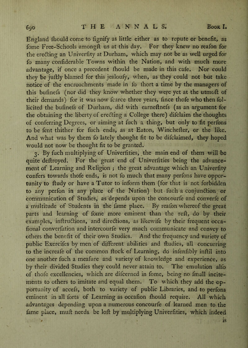 England fliould come to iignify as little either as to repute or benefit, as fome Free-Schools amongft us at this day. For they knew no reafon for the eredting an Univerfity at Durham, which may not be as well urged for fo many confiderable Towns within the Nation, and with much more advantage, if once a precedent fhould be made in this cafe. Nor could they be juftly blamed for this jealoufy, when, as they could not but take notice of the encroachments made in fo ihort a time by the managers of this bufinefs (nor did they know whether they were yet at the utmofi: of their demands) for it was now fcarce three years, fince thofe who then fol- licited the bufinefs of Durham, did with earneftnefs (as an argument for the obtaining the liberty of eredling a College there) difclaim the thoughts of conferring Degrees, or aiming at fuch a thing, but only to fit peribns to be fent thither for fuch ends, as at Eaton, Winchefier, or the like. And what was by them fo lately thought fit to be difclaimed, they hoped would not now be thought fit to be granted. 3. By fuch multiplying of Univerfities, the main end of them will be quite deftroyed. For the great end of Univerfities being the advance- ment of Learning and Religion ; the great advantage which an Univerfity confers towards thofe ends, is not fo much that many perfons have oppor- tunity to fludy or have a Tutor to inform them (for that is not forbidden to any perfon in any place of the Nation) but fuch a conjunction, or communication of Studies, as depends upon the concourfe and converfe of a multitude of Students in the fame place. By reafon whereof the great parts and learning of fome more eminent than the reft, do by their examples, inftruCtions, and directions, as likewife by their frequent occa- fional converfation and intercourfe very much communicate and convey to others the benefit of their own Studies. And the frequency and variety of public Exercifes by men of different abilities and ftudies, all concurring to the increafe of the common Itock of Learning, do infenfibly inftil into one another fuch a meafure and variety of knowledge and experience, as by their divided Studies they could never attain to. The emulation alfo of thofe excellencies, which are difcerned in fome, being no fmall incite- ments to others to imitate and equal them. To which they add the op- portunity of accefs, both to variety of public Libraries, and to perfons eminent in all forts of Learning as occafion fhould require. All which advantages depending upon a numerous concourfe of learned men to the fame place, mufi: needs, be loft by multiplying Univerfities, which indeed ' is