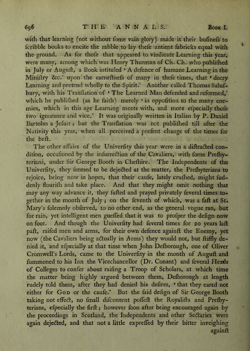 with that learning (not without fome vain glory); made it their bufinefs to fcribble books to encite the rabble to lay thele antient fabricks equal with the ground. As for thofe that appeared to vindicate Learning this year, were many, among which was Henry Thurman of Ch. Ch. who publifhed in July or Auguft, a Book intituled ‘ A defence of humane Learning in the Miniflry &c.’ upon the earneftnefs of many in thefe times, that * decry Learning and pretend wholly to the Spirit.’ Another called Thomas Saluf- bury, with his Tranflatlon of * The Learned Man defended and reformed,’ which he publiflied (as he faith) merely ‘ in oppofition to the many ene- mies, which in this age Learning meets with, and more efpecially thofe two ignorance and vice.’ It was originally written in Italian by P. Daniel Bartolus a Jefuit ; but the Tranflation was not publifhed till after the Nativity this year, when all perceived a prefent change of the times for the beft. The other affairs of the Univerlity this year were in a diftradted con- dition, occafioned by the infurredtion of the Cavaliers, with fome Prefby- terians, under Sir George Booth in Cheflaire. The Independents of the Univerfity, they feemed to be dejedted at the matter, the Prefbyterians to rejoice, being nov/ in hopes, that their caufe, lately crufhed, might fud- denly flourifli and take place. And that they might omit nothing that may any way advance it, they faded and prayed privately feveral times to- gether in the month of July j on the feventh of which, was a faft at St. Mary’s folemnly obferved, to no other end, as the general vogue ran, but for rain, yet intelligent men gueffed that it was to profper the defign now on foot. And though the Univerfity had feveral times for 20 years lad pad, raifed men and arms, for their own defence againd the Enemy, yet now (the Cavaliers being adtually in Arms) they w'ould not, but diffly de- nied it, and efpecially at that time when John Defborough, one of Oliver Cromwell’s Lords, came to the Univerfity in the month of Augud and fummoned to his Inn the Vicechancellor (Dr. Conant) and feveral Pleads of Colleges to confer about railing a Troop of Scholars, at which time the matter being highly argued between them, Defborough at length rudely told them, after they had denied his defires, * that they cared not either for God or the caufe.’ But the faid defign of Sir George Booth ' taking not effedl, no fmall difcontent poffed the Royalids and Prefby- terians, efpecially the fird; however foon after being encouraged again by the proceedings in Scotland, the Independents and other Secdaries were again dejedted, and that not a little expreded by their bitter inveighing againd