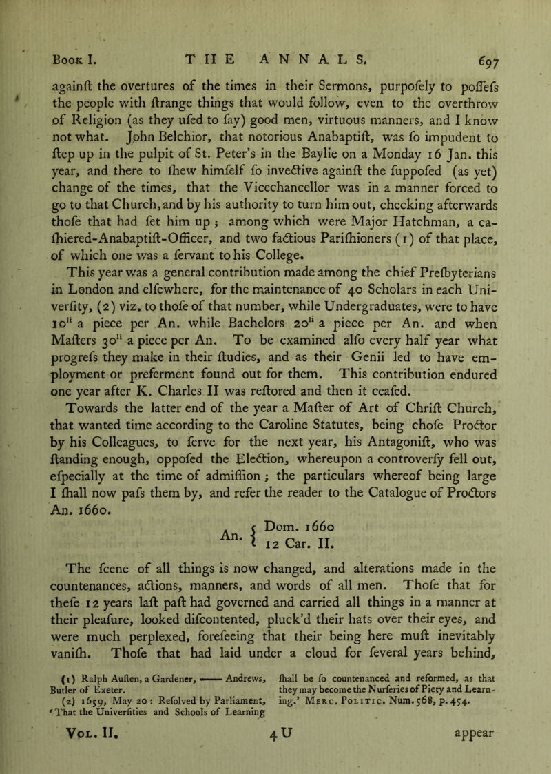 againft the overtures of the times in their Sermons, purpofely to pofTefs the people with flrange things that would follow, even to the overthrow of Religion (as they ufed to fay) good men, virtuous manners, and I know not what. John Belchior, that notorious Anabaptift, was fo impudent to ftep up in the pulpit of St. Peter’s in the Baylie on a Monday 16 Jan. this year, and there to fliew himfelf fo inventive againft the fuppofed (as yet) change of the times, that the Vicechancellor was in a manner forced to go to that Church, and by his authority to turn him out, checking afterwards thofe that had fet him up j among which were Major Hatchman, a ca- fhiered-Anabaptift-Officer, and two factious Pariftiioners (i) of that place, of which one was a fervant to his College. This year was a general contribution made among the chief Prelbytcrians in London and elfewhere, for the maintenance of 40 Scholars in each Uni- verftty, (2) viz. to thofe of that number, while Undergraduates, were to have io’‘ a piece per An. while Bachelors 20“ a piece per An. and when Mafters 30“ a piece per An. To be examined alfo every half year what progrefs they make in their ftudies, and as their Genii led to have em- ployment or preferment found out for them. This contribution endured one year after K. Charles II was reftored and then it ceafed. Towards the latter end of the year a Mafter of Art of Chrift Church, that wanted time according to the Caroline Statutes, being chofe Prodor by his Colleagues, to ferve for the next year, his Antagonift, who was ftanding enough, oppofed the Election, whereupon a controverfy fell out, efpecially at the time of admiflion; the particulars whereof being large I {hall now pafs them by, and refer the reader to the Catalogue of Pro(ftors An. 1660. Dom. 1660 12 Car. II. An. I The fcene of all things is now changed, and alterations made in the countenances, adtions, manners, and words of all men. Thofe that for thefe 12 years laft paft had governed and carried all things in a manner at their pleafure, looked difcontented, pluck’d their hats over their eyes, and were much perplexed, forefeeing that their being here muft inevitably vanilh. Thofe that had laid under a cloud for feveral years behind, (1) Ralph Auften, a Gardener,——Andrews, lhall be fo countenanced and reformed, as that Butler of Exeter. they may become the Nurferies of Piety and Learn- (2) 1659, May 20 : Refolved by Parliament, ing,’ Merc. Politic. Num.568, p.454. ' That the Univerfities and Schools of Learning VoL. II. appear