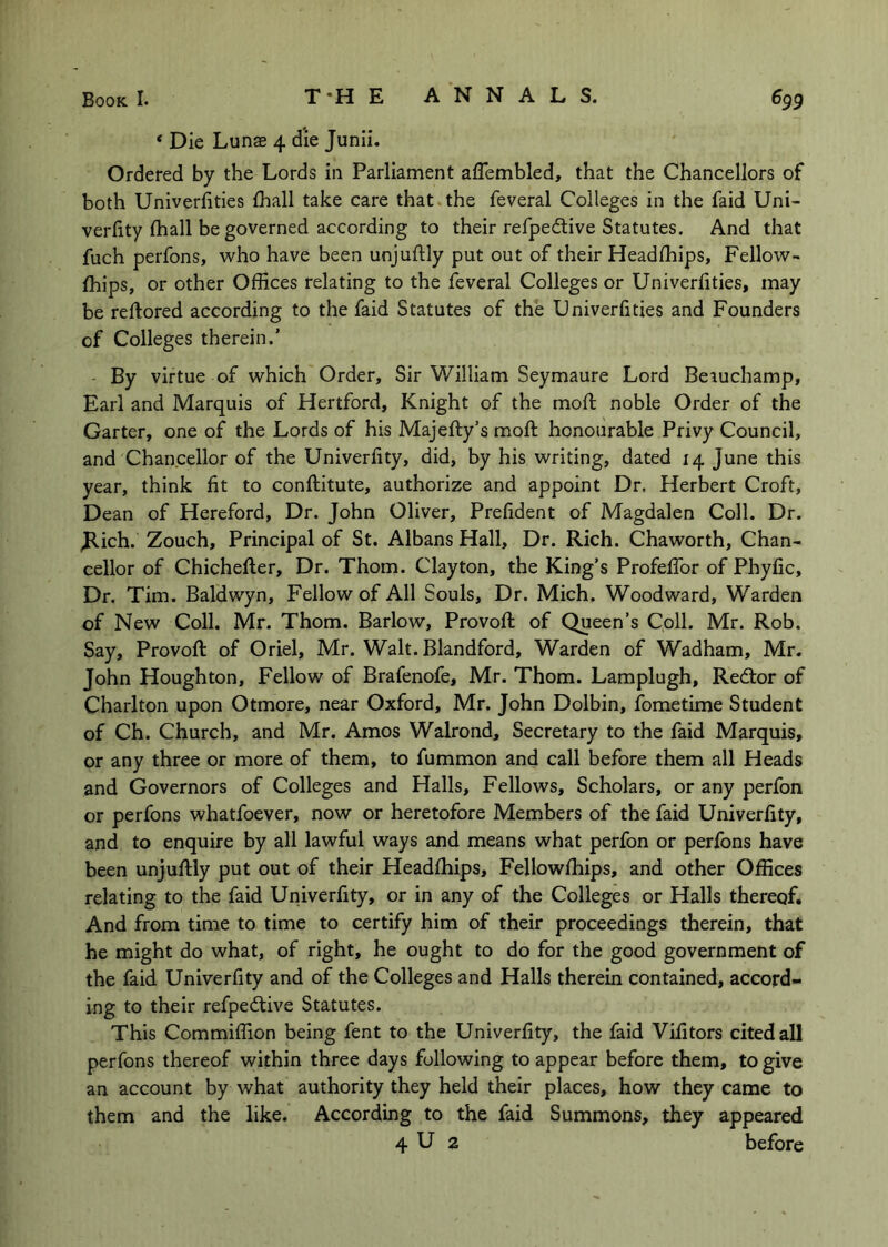 ‘ Die Lunae 4 die Junii. Ordered by the Lords in Parliament affembled, that the Chancellors of both Univeriities fhall take care that the feveral Colleges in the faid Uni- verlity (hall be governed according to their refpedlive Statutes. And that fuch perfons, who have been unjuftly put out of their Headlhips, Fellow- fhips, or other Offices relating to the feveral Colleges or Univeriities, may be reftored according to the faid Statutes of the Univeriities and Founders of Colleges therein.’ • By virtue of which Order, Sir William Seymaure Lord Beiuchamp, Earl and Marquis of Hertford, Knight of the mod; noble Order of the Garter, one of the Lords of his Majefty’s mod: honourable Privy Council, and Chancellor of the Univerlity, did, by his writing, dated 14 June this year, think lit to conftitute, authorize and appoint Dr. Herbert Croft, Dean of Hereford, Dr. John Oliver, Prelident of Magdalen Coll. Dr. Jlich. Zouch, Principal of St. Albans Hall, Dr. Rich. Chaworth, Chan- cellor of Chichefter, Dr. Thom. Clayton, the King’s ProfelTor of Phylic, Dr. Tim. Baldwyn, Fellow of All Souls, Dr. Mich. Woodward, Warden of New Coll. Mr. Thom. Barlow, Provod: of Queen’s Coll. Mr. Rob. Say, Provod: of Oriel, Mr. Walt. Blandford, Warden of Wadham, Mr. John Houghton, Fellow of Brafenofe, Mr. Thom. Lamplugh, Redtor of Charlton upon Otmore, near Oxford, Mr. John Dolbin, fometime Student of Ch. Church, and Mr. Amos Walrond, Secretary to the faid Marquis, or any three or more of them, to fummon and call before them all Heads and Governors of Colleges and Halls, Fellows, Scholars, or any perfon or perfons whatfoever, now or heretofore Members of the faid Univerlity, and to enquire by all lawful ways and means what perfon or perfons have been unjuftly put out of their Headlhips, Fellowlhips, and other Offices relating to the faid Univerfity, or in any of the Colleges or Halls thereof. And from time to time to certify him of their proceedings therein, that he might do what, of right, he ought to do for the good government of the faid Univerlity and of the Colleges and Halls therein contained, accord- ing to their refpedtive Statutes. This Commiffion being fent to the Univerlity, the faid Vilitors cited all perfons thereof within three days following to appear before them, to give an account by what authority they held their places, how they came to them and the like. According to the faid Summons, they appeared 4 U 2 before