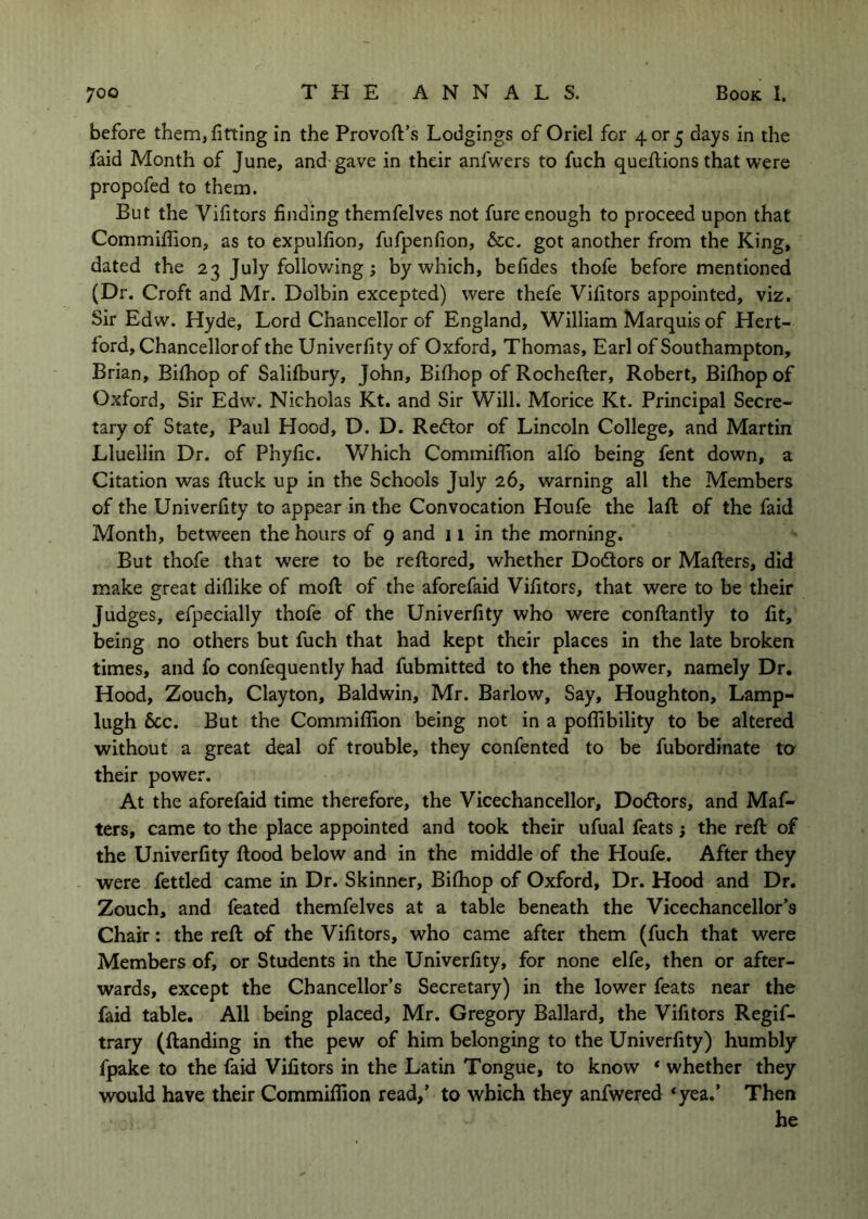 before them, fitting in the Provoft’s Lodgings of Oriel for 4 or 5 days in the faid Month of June, and gave in their anfwers to fuch quefiiions that were propofed to them. But the Vifitors finding themfelves not fure enough to proceed upon that Commifiion, as to expulfion, fufpenfion, &c. got another from the King, dated the 23 July following; by which, befides thofe before mentioned (Dr. Croft and Mr. Dolbin excepted) were thefe Vifitors appointed, viz. Sir Edw. Hyde, Lord Chancellor of England, William Marquis of Hert- ford, Chancellor of the Univerfity of Oxford, Thomas, Earl of Southampton, Brian, Bilhop of Salifbury, John, Bifliop of Rochefter, Robert, Bilhop of Oxford, Sir Edw. Nicholas Kt. and Sir Will. Morice Kt. Principal Secre- tary of State, Paul Hood, D. D. Redlor of Lincoln College, and Martin Lluellin Dr. of Phyfic. V/hich Commifiion alfo being fent down, a Citation was ftuck up in the Schools July 26, warning all the Members of the Univerfity to appear in the Convocation Houfe the laft of the faid Month, between the hours of 9 and 11 in the morning. But thofe that were to be reftored, whether Dodors or Mafiers, did make great diflike of mofl: of the aforefaid Vifitors, that were to be their Judges, efpecially thofe of the Univerfity who were conftantly to fit, being no others but fuch that had kept their places in the late broken times, and fo confequently had fubmitted to the then power, namely Dr. Hood, Zouch, Clayton, Baldwin, Mr. Barlow, Say, Houghton, Lamp- lugh 6cc. But the Commifiion being not in a poflibility to be altered without a great deal of trouble, they confented to be fubordinate to their power. At the aforefaid time therefore, the Vicechancellor, Doctors, and Maf- ters, came to the place appointed and took their ufual feats j the reft of the Univerfity ftood below and in the middle of the Houfe. After they were fettled came in Dr. Skinner, Bifiiop of Oxford, Dr. Hood and Dr. Zouch, and feated themfelves at a table beneath the Vicechancellor’s Chair: the reft of the Vifitors, who came after them (fuch that were Members of, or Students in the Univerfity, for none elfe, then or after- wards, except the Chancellor’s Secretary) in the lower feats near the faid table. All being placed, Mr. Gregory Ballard, the Vifitors Regif- trary (ftanding in the pew of him belonging to the Univerfity) humbly fpake to the faid Vifitors in the Latin Tongue, to know * whether they would have their Commifiion read,’ to which they anfwered *yea.’ Then he