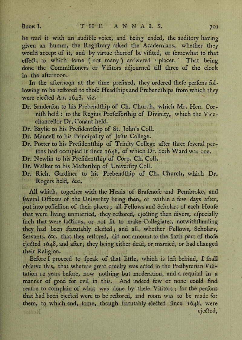 he read it with an audible voice, and being ended, the auditory having given an humm, the Regiftrary alked the Academians, whether they would accept of it, and by virtue thereof be vihted, or fomewhat to that ejffedt, to which fome (not many) anfwered ‘ placet.' That being done the Commiflioners or Vifitors adjourned till three of the clock in the afternoon. In the afternoon at the time prefixed, they ordered thefe perfons fol- lowing to be reftored to thofe Headlhips and Prebendlhips from which they were ejedled An. 1648, viz. Dr, Sanderfon to his Prebendfhip of Ch. Church, which Mr. Hen. Cor- nifh held : to the Regius ProfelTorlhip of Divinity, which the Vice- chancellor Dr. Conant held. Dr. Bay lie to his Prefidentfhip of St. John’s Coll. Dr. Mancell to his Principality of Jefus College. Dr. Potter to his Prefidentfhip of Trinity College after three feveral per- fons had occupied it fince 1648, of which Dr. Seth Ward was one. Dr. Newlin to his Prefidentfhip of Corp. Ch. Coll. Dr. Walker to his Mafterfliip of Univerfity Coll. Dr. Rich. Gardiner to his Prebendfhip of Ch. Church, which Dr. Rogers held, &c. All which, together with the Heads of Brafenofe and Pembroke, and feveral Officers of the Univerfity being then, or within a few days after, put into poflTeffion of their places; all Fellows and Scholars of each Houfe that were living unmarried, they reftored, ejediing then divers, efpecially fuch that were factious, or not fit to make Collegiates, notwithftanding they had been Ratutably eledledj and all, whether Fellows, Scholars, Servants, &c. that they reftored, did not amount to the fixth part of thofe ejected 1648, and after; they being either dead, or married, or had changed their Religion. Before I proceed to fpeak of that little, which is left behind, I fhall obferve this, that whereas great cruelty was adted in the Preffiyterian Vili- tation 12 years before, now nothing but moderation, and a requital in a manner of good for evil in this. And indeed few or none could find reafon to complain of what was done by thefe Vifitors; for the perfons that had been ejedled were to be reftored, and room w’as to be made for them, to which end, fome, though Ratutably eledled fince 1648, were ejedled.