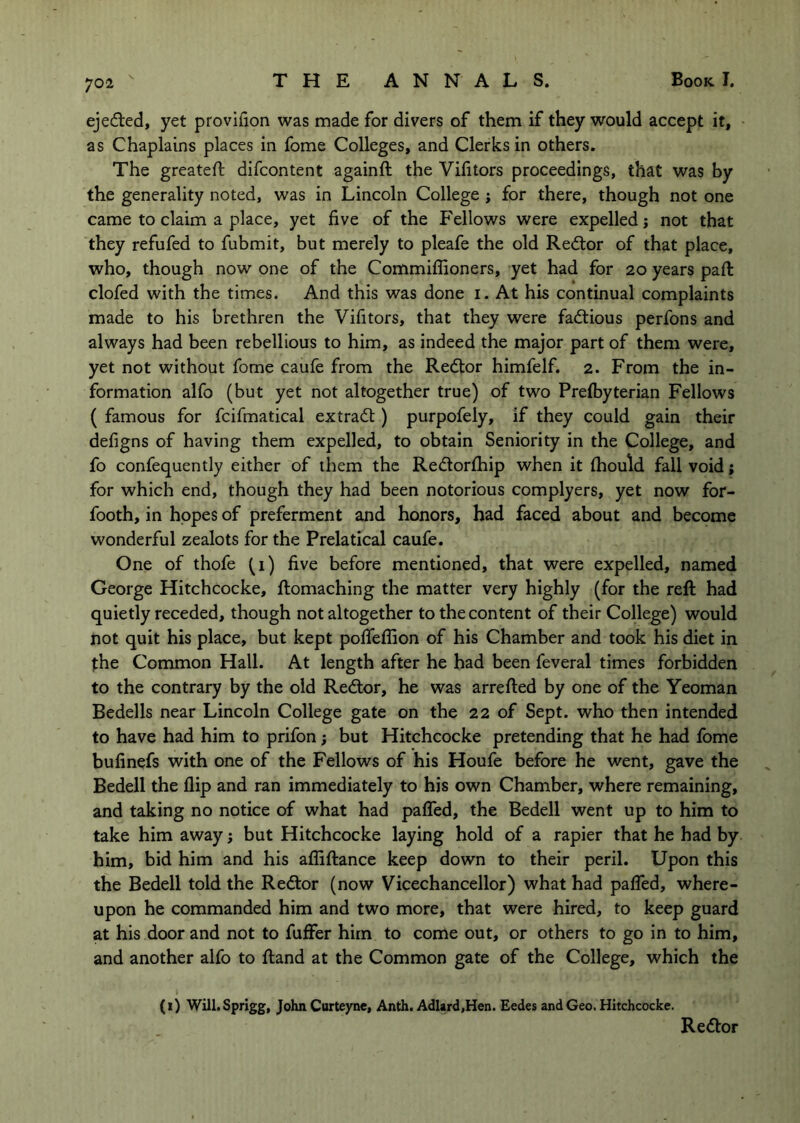 ejefted, yet provifion was made for divers of them if they would accept it, as Chaplains places in fome Colleges, and Clerks in others. The greateft difcontent againft the Vifitors proceedings, that was by the generality noted, was in Lincoln College j for there, though not one came to claim a place, yet five of the P'ellows were expelled j not that they refufed to fubmit, but merely to pleafe the old Redior of that place, who, though now one of the Commiflioners, yet had for 20 years pafi: clofed with the times. And this was done i. At his continual complaints made to his brethren the Vifitors, that they were factious perfons and always had been rebellious to him, as indeed the major part of them were, yet not without fome caufe from the Redtor himfelf. 2. From the in- formation alfo (but yet not altogether true) of two Prelbyterian Fellows ( famous for fcifmatical extradt) purpofely, if they could gain their defigns of having them expelled, to obtain Seniority in the College, and fo confequently either of them the Redlorfliip when it fliould fall void j for which end, though they had been notorious complyers, yet now for- footh, in hopes of preferment and honors, had faced about and become wonderful zealots for the Prelatical caufe. One of thofe (i) five before mentioned, that were expelled, named George Hitchcocke, ftomaching the matter very highly (for the reft had quietly receded, though not altogether to the content of their College) would not quit his place, but kept pofiTeffion of his Chamber and took his diet in t:he Common Hall. At length after he had been feveral times forbidden to the contrary by the old Redtor, he was arrefted by one of the Yeoman Bedells near Lincoln College gate on the 22 of Sept, who then intended to have had him to prifon; but Hitchcocke pretending that he had fome bufinefs with one of the Fellows of his Houfe before he went, gave the Bedell the flip and ran immediately to his own Chamber, where remaining, and taking no notice of what had pafled, the Bedell went up to him to take him away j but Hitchcocke laying hold of a rapier that he had by him, bid him and his affiftance keep down to their peril. Upon this the Bedell told the Redtor (now Vicechancellor) what had palTed, where- upon he commanded him and two more, that were hired, to keep guard at his door and not to fuffer him to come out, or others to go in to him, and another alfo to ftand at the Common gate of the College, which the (1) Will. Sprigg, John Curteyne, Anth. Adlard.Hen. Eedes and Geo. Hitchcocke. Redtor