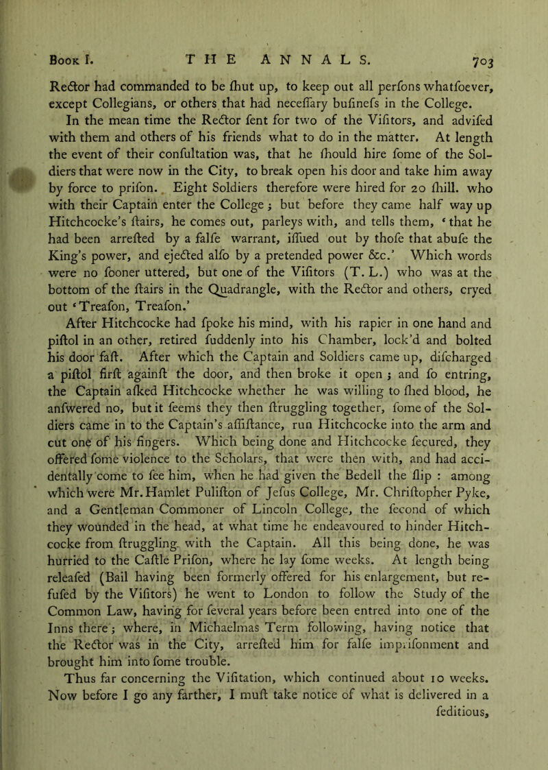 Redor had commanded to be £hut up, to keep out all perfons whatfoever, except Collegians, or others that had neceffary bulinefs in the College. In the mean time the Redtor fent for two of the Vifitors, and advifed with them and others of his friends what to do in the matter. At length the event of their confultation was, that he Ihould hire fome of the Sol- diers that were now in the City, to break open his door and take him away by force to prifon.. Eight Soldiers therefore were hired for 20 Ihill. who with their Captain enter the College j but before they came half way up Hitchcocke’s flairs, he comes out, parleys with, and tells them, * that he had been arrefted by a falfe warrant, ilTued out by thofe that abufe the King’s power, and ejedted alfo by a pretended power See.’ Which words were no fooner uttered, but one of the Vifitors (T. L.) who was at the bottom of the flairs in the Quadrangle, with the Redtor and others, cryed out ‘Treafon, Treafon.’ After Hitchcocke had fpoke his mind, with his rapier in one hand and piflol in an other, retired fuddenly into his Chamber, lock’d and bolted his door fafi. After which the Captain and Soldiers came up, difeharged a piflol firfl againfl the door, and then broke it open j and fo entring, the Captain afked Hitchcocke whether he was willing to fiied blood, he anfwered no, but it feems they then flfuggling together, fome of the Sol- diers came in to the Captain’s afiiflance, run Hitchcocke into the arm and cut one of his fingers. Which being done and Hitchcocke fecured, they offered fome violence to the Scholars, that were then with, and had acci- dentally come to fee him, when he had given the Bedell the flip : among which were Mr. Hamlet Puliflon of Jefus College, Mr. Chriflopher Pyke, and a Gentleman Commoner of Lincoln College, the fecond of which they wounded in the head, at what time he endeavoured to hinder Hitch- cocke from ftruggling- with the Captain. Ail this being done, he was hurried to the Caftle Prifon, where he lay fome weeks. At length being releafed (Bail having been formerly offered for his enlargement, but re- fufed by the Vifitors) he went to London to follow the Study of the Common Law, having for feveral years before been entred into one of the Inns there j where, in Michaelmas Term following, having notice that the Redtor was in the City, arrefled him for falfe imprifonment and brought him into fome trouble. Thus far concerning the Vifitation, which continued about 10 weeks. Now before I go any farther, I mufl take notice of what is delivered in a feditious.