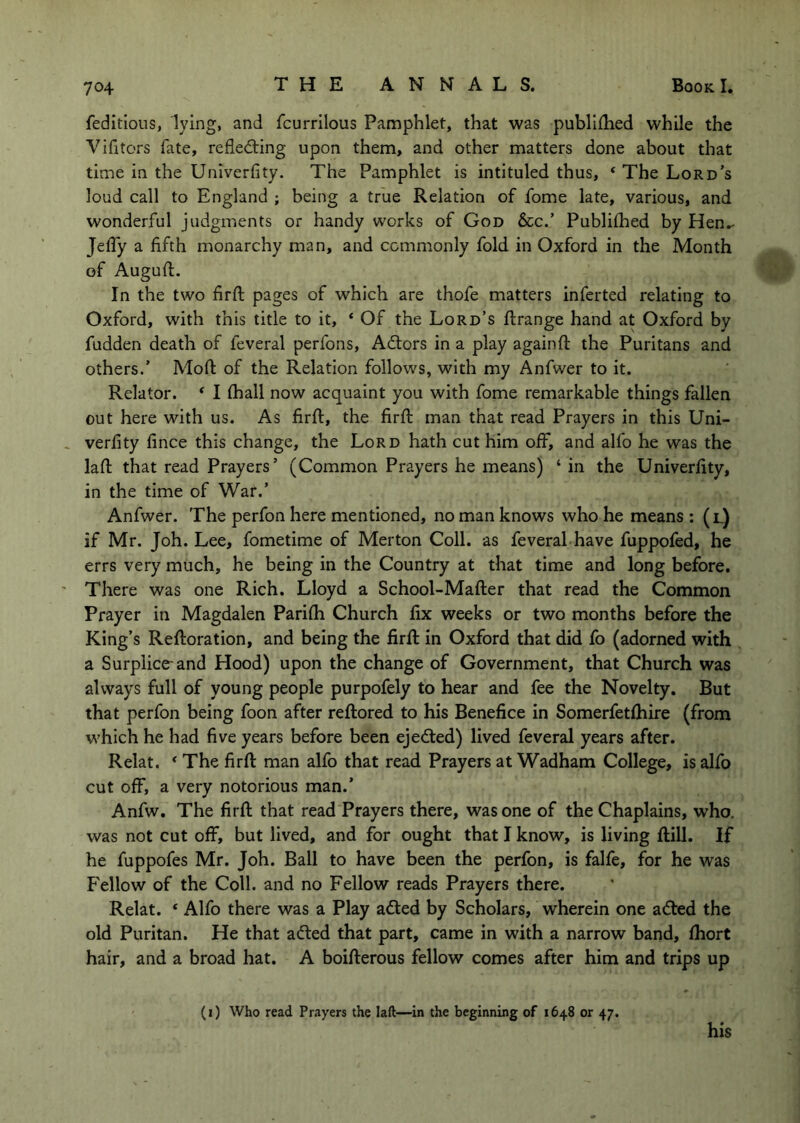 feditious, lying, and fcurrilous Pamphlet, that was publiihed while the A^ifitors fate, refledting upon them, and other matters done about that time in the Univerfity. The Pamphlet is intituled thus, ‘ The Lord’s loud call to England ; being a true Relation of fome late, various, and wonderful judgments or handy works of God &c.’ Publilhed by Hen»- Jeffy a fifth monarchy man, and commonly fold in Oxford in the Month of Auguft. In the two firft pages of which are thofe matters inferted relating to Oxford, with this title to it, ‘ Of the Lord’s ftrange hand at Oxford by fudden death of feveral perfons, Adtors in a play againft the Puritans and others.’ Mod of the Relation follows, with my Anfwer to it. Relator. ‘ I (hall now acquaint you with fome remarkable things fallen out here with us. As firft, the firft man that read Prayers in this Uni- verfity fince this change, the Lord hath cut him off, and alfo he was the laft that read Prayers’ (Common Prayers he means) ‘ in the Univerfity, in the time of War.’ Anfwer. The perfon here mentioned, no man knows who he means : (l) if Mr. Joh. Lee, fometime of Merton Coll, as feveral have fuppofed, he errs very much, he being in the Country at that time and long before. There was one Rich. Lloyd a School-Mafter that read the Common Prayer in Magdalen Pari(h Church fix weeks or two months before the King’s Reftoration, and being the firft in Oxford that did fo (adorned with a Surplice-and Hood) upon the change of Government, that Church was always full of young people purpofely to hear and fee the Novelty. But that perfon being foon after reftored to his Benefice in Somerfetlhire (from M'hich he had five years before been ejedted) lived feveral years after. Relat. * The firft man alfo that read Prayers at Wadham College, is alfo cut off, a very notorious man.’ Anfw. The firft that read Prayers there, was one of the Chaplains, who. was not cut off, but lived, and for ought that I know, is living ftill. If he fuppofes Mr. Joh. Ball to have been the perfon, is falfe, for he was Fellow of the Coll, and no Fellow reads Prayers there. Relat. ‘ Alfo there was a Play adted by Scholars, wherein one adted the old Puritan. He that adted that part, came in with a narrow band, (hort hair, and a broad hat. A boifterous fellow comes after him and trips up (i) Who read Prayers the laft—in the beginning of 1648 or 47. his