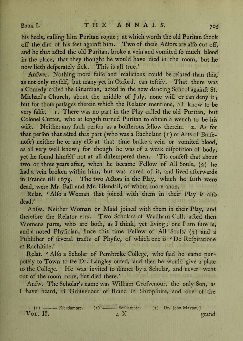 his heels, calling him Puritan rogue; at which words the old Puritan (hook ofF the dirt of his feet againft him. Two of thefe Adtors are alfo cut off, and he that a(fted the old Puritan, broke a vein and vomited fo much blood in the place, that they thought he would have died in the room, but he now lieth defperately fick. This is all true.’ Anfwer. Nothing more falfe and malicious could be related than this, as not only myfelf, but many yet in Oxford, can teifify. That there was a Comedy called the Guardian, adled in the new dancing School againft St. Michael’s Church, about the middle of July, none will or can deny it j but for thofe paffages therein which the Relator mentions, all know to be very falfe. i. There was no part in the Play called the old Puritan, but Colonel Cutter, who at length turned Puritan to obtain a wench to be his wife. Neither any fuch perfon as a boifterous fellow therein. 2. As for that perfon that adted that part (who was a Bachelaur (i) of Arts of Brafe- nofe) neither he or any elfe at that time brake a vein or vomited blood, as all very well knew; for though he was of a weak difpofition of body, yet he found himfelf not at all diftempered then. ’Tis confeft that about two or three years after, when he became Fellow of All Souls, (2) he had a vein broken within him, but was cured of it, and lived afterwards in France till 1675. The two Adors in the Play, which he faith were dead, were Mr. Ball and Mr. Clendall, of whom more anon. Relat. * Alfo a Woman that joined with them in their Play is alfb dead.’ Anfw. Neither Woman or Maid joined with them in their Play, and therefore the Relator errs. Two Scholars of Wadham Coll, adted then Womens parts, who are both, as I think, yet living j one I am fure is, and a noted Phyftcian, fince this time Fellow of AIF Souls, (3) and a Publifher of feveral tradts of Phyfic, of which one is ‘ De Refpiratione et Rachitide.’ Relat. * Alfo a Scholar of Pembroke College, who faid he came pur- pofely to Town to fee Dr. Langley outed, and then he would give a plate TO the College. He was invited to dinner by a Scholar, and never went out of the room more, but died there.’ Anfw. The Scholar’s name was William Grofvenour, the only Son, as I have heard, of Grofvenour of Brand in Shropfhire, and one of the - Scudamore. {3) [Dr. John Mayow.] 4 X grand (0 — VoL. ir. Efcudamore. (2)