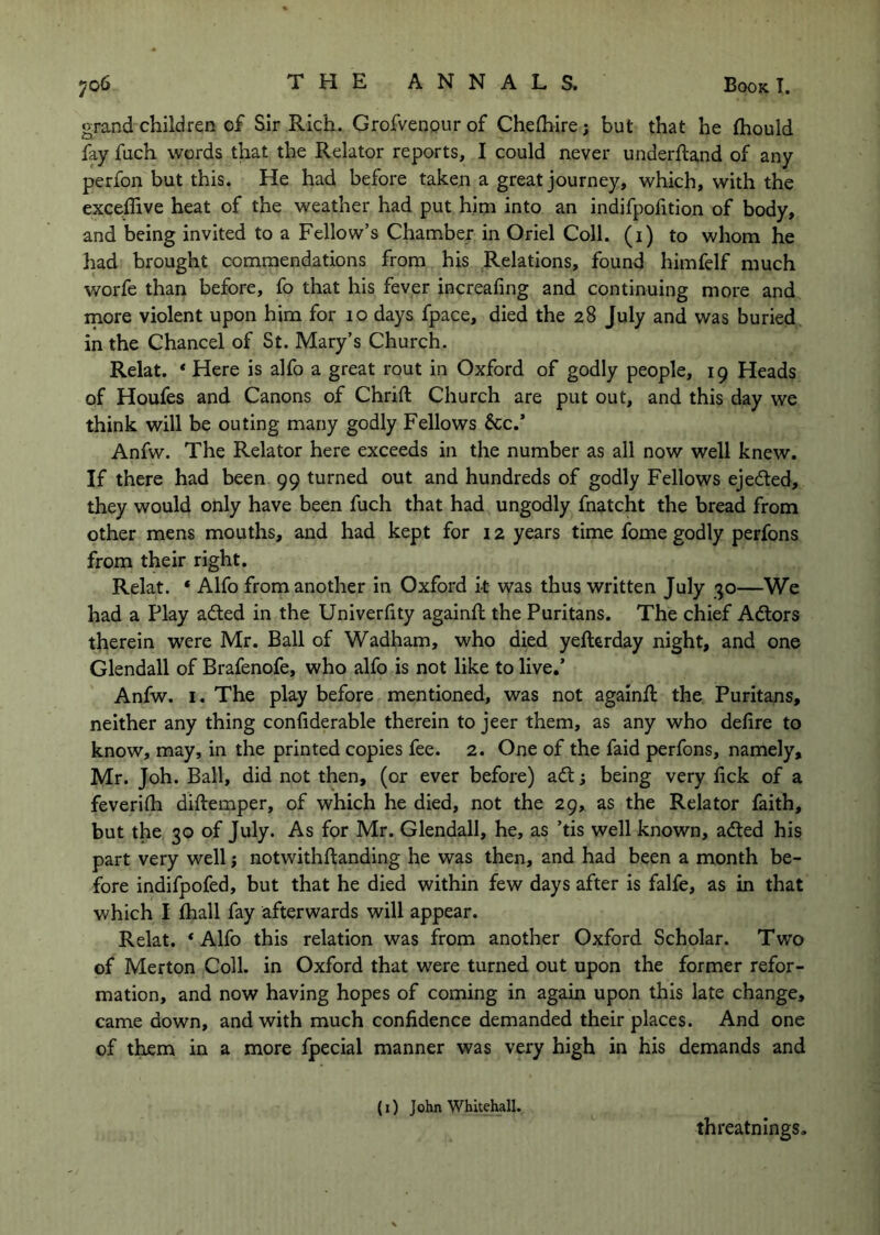 grand children of Sir Rich. Grofvenpur of Chelhire j but that he fhould fay fuch words that the Relator reports, I could never underftand of any perfon but this. He had before taken a great journey, which, with the exce:flive heat of the weather had put him into an indifpofition of body, and being invited to a Fellow’s Chamber in Oriel Coll, (i) to whom he had brought commendations from his Relations, found himfelf much worfe than before, fo that his fever increafing and continuing more and more violent upon him for 10 days fpace, died the 28 July and was buried in the Chancel of St. Mary’s Church. Relat. ‘ Here is alfo a great rout in Oxford of godly people, 19 Heads of Houfes and Canons of Chrift Church are put out, and this day we think will be outing many godly Fellows &c.’ Anfw. The Relator here exceeds in the number as all now well knew. If there had been 99 turned out and hundreds of godly Fellows ejected, they would only have been fuch that had ungodly fnatcht the bread from other mens mouths, and had kept for 12 years time fome godly perfons from their right. Relat. * Alfo from another in Oxford k was thus written July 30—We had a Play adled in the Univerfity againft the Puritans. The chief Adors therein were Mr. Ball of Wadham, who died yeftcrday night, and one Glendall of Brafenofe, who alfo is not like to live.’ Anfw. I. The play before mentioned, was not againft the Puritans, neither any thing confiderable therein to jeer them, as any who defire to know, may, in the printed copies fee. 2. One of the faid perfons, namely, Mr. Joh. Ball, did not then, (or ever before) ad; being very fick of a feverifii diftemper, of which he died, not the 29, as the Relator faith, but the 30 of July. As for Mr. Glendall, he, as ’tis well known, aded his part very well; notwithfianding he was then, and had been a month be- fore indifpofed, but that he died within few days after is falfe, as in that which I fhall fay afterwards will appear. Relat. * Alfo this relation was from another Oxford Scholar. Two of Merton Coll, in Oxford that were turned out upon the former refor- mation, and now having hopes of coming in again upon this late change, came down, and with much confidence demanded their places. And one of them in a more fpecial manner was very high in his demands and (i) John Whitehall. threatnings.