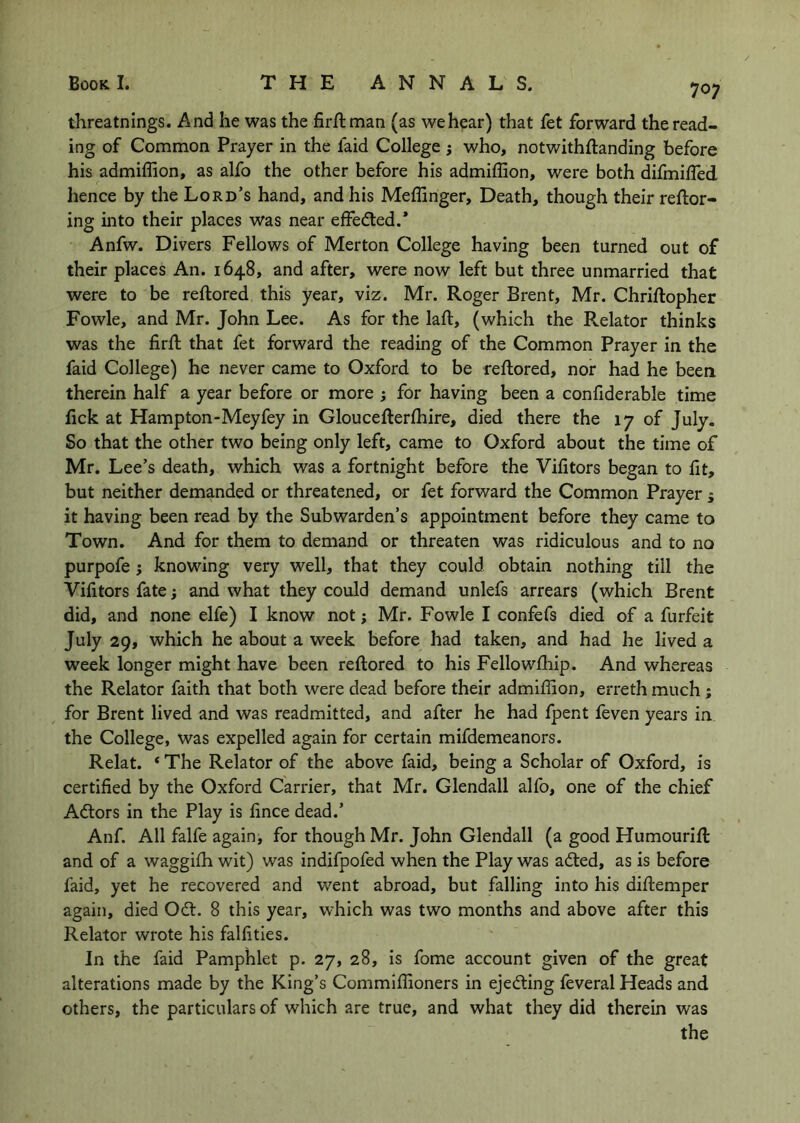 threatnings. And he was the fir/lman (as we hear) that fet forward the read- ing of Common Prayer in the faid College ; who, notwithftanding before his admiffion, as alfo the other before his admiffion, were both dilmifled hence by the Lord’s hand, and his Meffinger, Death, though their reftor- ing into their places was near effedted.* Anfw. Divers Fellows of Merton College having been turned out of their places An. 1648, and after, were now left but three unmarried that were to be reftored this year, viz. Mr. Roger Brent, Mr. Chriftopher Fowle, and Mr. John Lee. As for the laft, (which the Relator thinks was the firft that fet forward the reading of the Common Prayer in the faid College) he never came to Oxford to be reftored, nor had he been therein half a year before or more } for having been a confiderable time fick at Hampton-Meyfey in Gloucefterfhire, died there the 17 of July. So that the other two being only left, came to Oxford about the time of Mr. Lee’s death, which was a fortnight before the Vifitors began to fit, but neither demanded or threatened, or fet forward the Common Prayer j it having been read by the Subwarden’s appointment before they came to Town. And for them to demand or threaten was ridiculous and to no purpofe; knowing very well, that they could obtain nothing till the Vifitors fate; and what they could demand unlefs arrears (which Brent did, and none elfe) I know not; Mr. Fowle I confefs died of a furfeit July 29, which he about a week before had taken, and had he lived a week longer might have been reftored to his Fellowftiip. And whereas the Relator faith that both were dead before their admiffion, erreth much ; for Brent lived and was readmitted, and after he had fpent feven years in the College, was expelled again for certain mifdemeanors. Relat. ‘ The Relator of the above faid, being a Scholar of Oxford, is certified by the Oxford Carrier, that Mr. Glendall alfo, one of the chief Adtors in the Play is fince dead.’ Anf. All falfe again, for though Mr. John Glendall (a good Humourift and of a waggifti wit) was indifpofed when the Play was adted, as is before faid, yet he recovered and went abroad, but falling into his diftemper again, died Odl. 8 this year, which was two months and above after this Relator wrote his falfities. In the faid Pamphlet p. 27, 28, is fome account given of the great alterations made by the King’s Commiffioners in ejedting feveral Heads and others, the particulars of which are true, and what they did therein was the