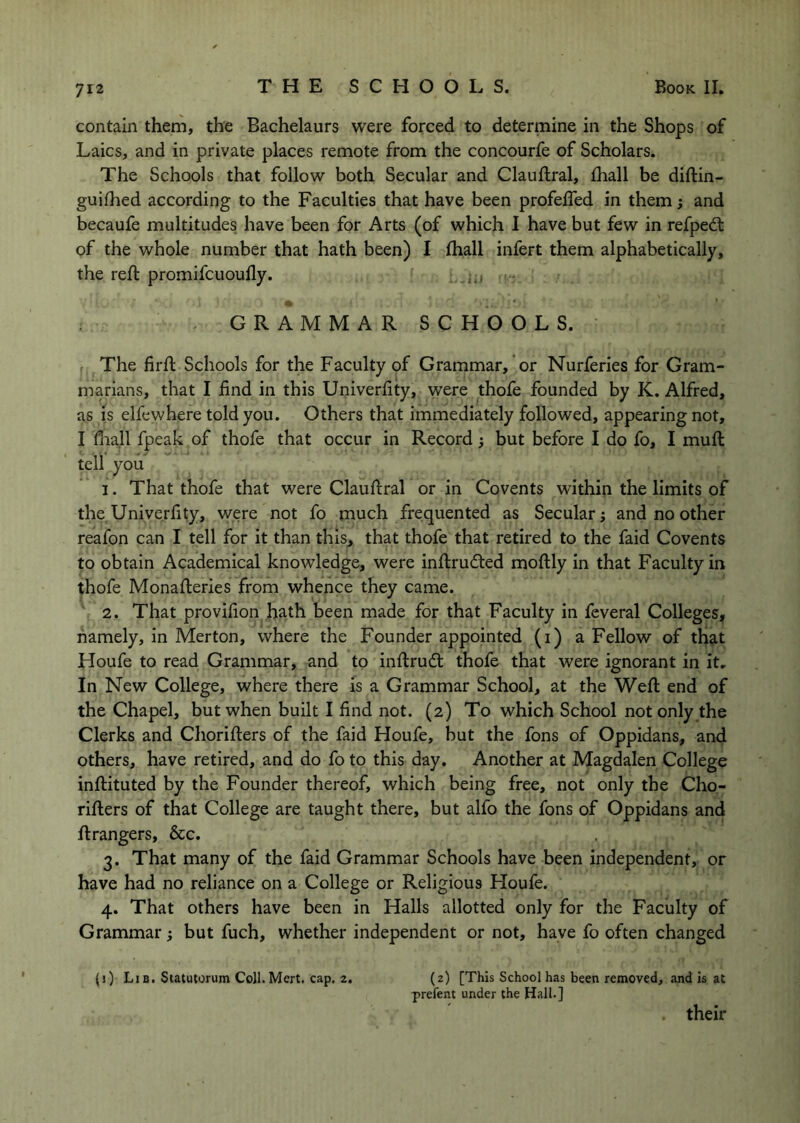 contain them, the Bachelaurs were forced to determine in the Shops of Laics, and in private places remote from the concourfe of Scholars. The Schools that follow both Secular and Clauftral, fhall be diftin- guhhed according to the Faculties that have been profelTed in them; and becaufe multitudes have been for Arts (of which I have but few in refpedl of the whole number that hath been) I Ihall infert them alphabetically, the reft promifcuoully. - GRAMMAR SCHOOLS. , The firft Schools for the Faculty of Grammar, or Nurferies for Gram- marians, that I find in this Univerfity, were thofe founded by K. Alfred, as IS elfewhere told you. Others that immediately followed, appearing not, I fiiall fpeak of thofe that occur in Record ^ but before I do fo, I muft tell you 1. That thofe that were Clauftral or in Co vents within the limits of the Univerfity, were not fo much frequented as Secular; and no other reafon can I tell for it than this, that thofe that retired to the faid Covents to obtain Academical knowledge, were inftrudted moftly in that Faculty in thofe Monafteries from whence they came. 2. That provifion hath been made for that Faculty in feveral Colleges, namely, in Merton, where the Founder appointed (i) a Fellow of that Houfe to read Grammar, and to inftrudt thofe that were ignorant in it. In New College, where there is a Grammar School, at the Weft end of the Chapel, but when built I find not. (2) To which School not only the Clerks and Chorifters of the faid Houfe, but the fons of Oppidans, and others, have retired, and do fo to this day. Another at Magdalen College inftituted by the Founder thereof, which being free, not only the Cho- rifters of that College are taught there, but alfo the fons of Oppidans and ft rangers, &c. 3. That many of the faid Grammar Schools have been independent, or have had no reliance on a College or Religious Houfe. 4. That others have been in Halls allotted only for the Faculty of Grammar; but fuch, whether independent or not, have fo often changed (i) Lib. Statutorum CoJl.Mert. cap, 2. (2) [This School has been removed, and Is at prefent under the Hall.] their