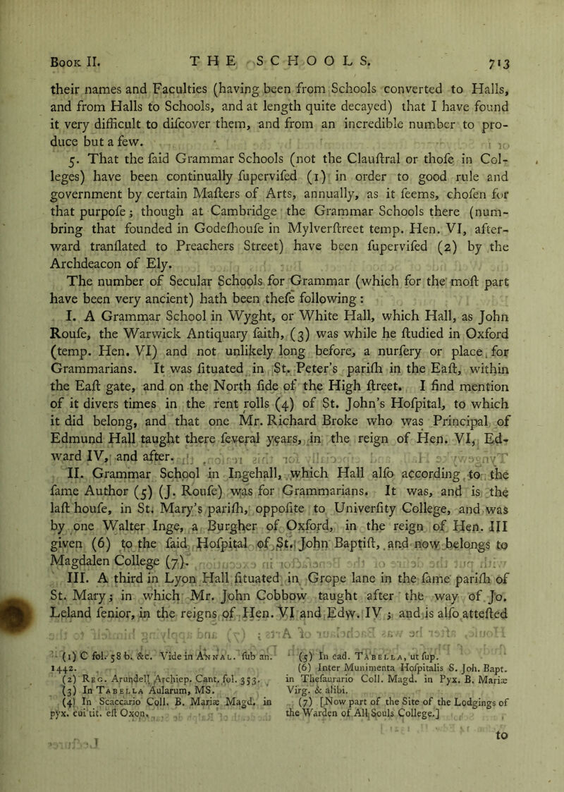 their names and Faculties (having been from Schools converted to Halls, and from Halls to Schools, and at length quite decayed) that I have found it very difficult to difcover them, and from an incredible number to pro- duce but a few. 5. That the faid Grammar Schools (not the Clauftral or thofe in Col- leges) have been continually fupervifed (i) in order to good rule and government by certain Mailers of Arts, annually, as it feems, chofen for that purpofe; though at Cambridge the Grammar Schools there (num- bring that founded in Godeffioufe in Mylverftreet temp. Hen. VI, after- ward tranflated to Preachers Street) have been fupervifed (2) by the Archdeacon of Ely. The number of Secular Schools for Grammar (which for the moll part have been very ancient) hath been thefe following : I. A Grammar School in Wyght, or White Hall, which Hall, as John Roufe, the Warwick Antiquary faith, (3) was while he fludied in Oxford (temp. Hen. VI) and not unlikely long before, a nurfery or place, for Grammarians. It was fituated in St, Peter’s pariffi in the Eafl, within the Eaft gate, and on the North fide of the High llreet. I find mention of it divers times in the rent rolls (4) of St. John’s Hofpital, to which it did belong, and that one Mr. Richard Broke who was Principal of Edmund Hall taught there feveral y^ars, in the reign of Hen. VI, Ed- ward IV, and after. _ ■ II. Grammar School in Ingehall, which Hall alfo according to the fame Author (5) (J. Roufe) was for Grammarians. It was, and is the lafi; houfe, in St. Mary’s pariffi, oppofite to Univerfity College, and was by one Walter Inge, a Burgher of Oxford, in the reign of Hen. Ill given (6) t;o the faid, flofpital of .St.; John Baptift, and now belongs to Magdalen College (7), III. A third in Lyon Hall fituated in Grope lane in the fame parifh of St. Mary; in which Mr. John Cobbow taught after the way of Jo. Leland fenior, in the reigns of Hen. Vl and Edw. IV ; and is alfo attefted • (i) C fol. ^Sfa. &c. Vide in NAL. fub an. (5) In cad. TAbella, utTup. 1442. (6) Inter Munimenta Hofpitalis S, Joh. Bapt. (2) Reg. Arundel! Arcliiep. Cant. fol. 353. in Thelaurario Coll. Magd. in Pyx. B. Maris (3) In Tabella Aularum, MS. Virg. & alibi. (4) In Scaccario Coll. B, Maris Magd. in (7) [>Jowpartof the Site of the Lodgings of pyx. cui tit. ell Oxop. the Warden of All. Souls College.] to