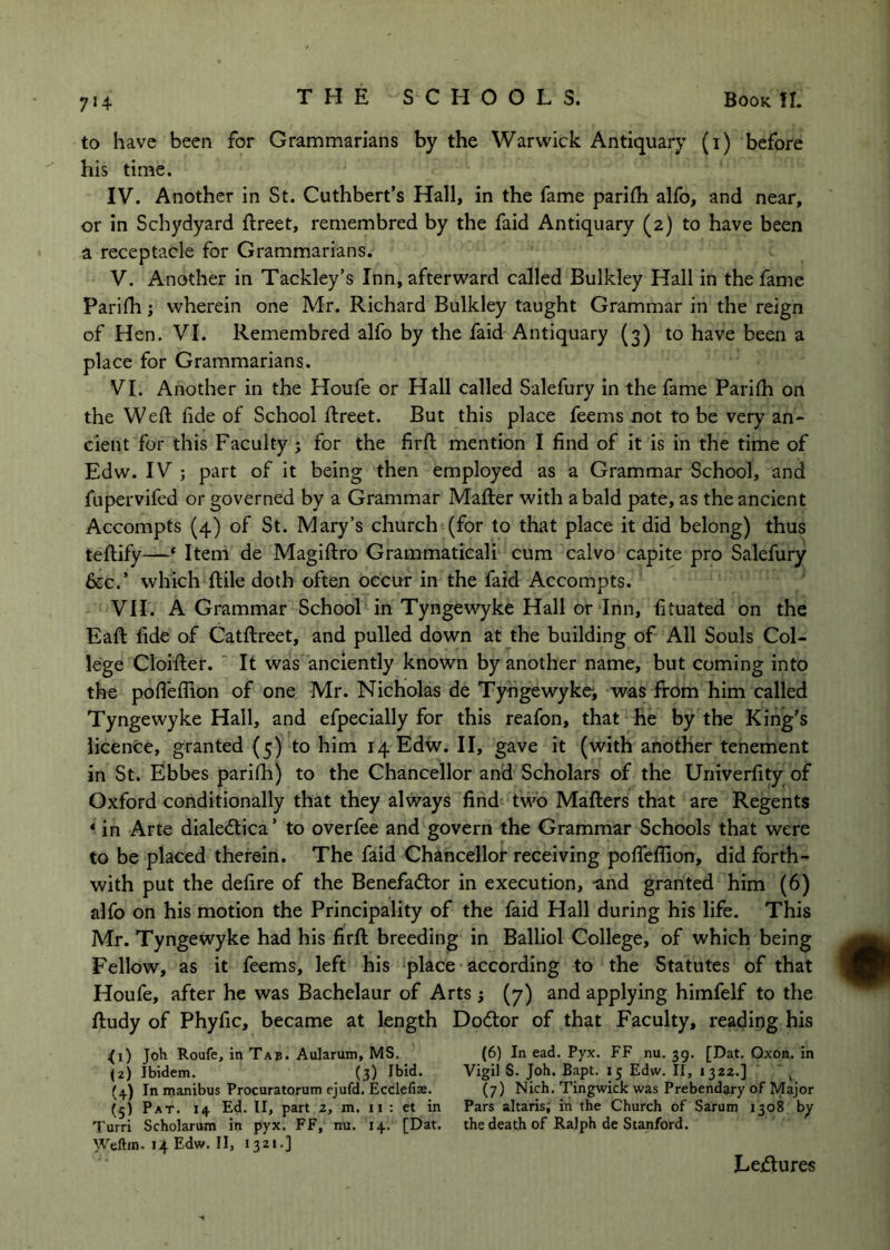 to have been for Grammarians by the Warwick Antiquary (i) before his time. IV. Another in St. Cuthbert’s Hall, in the fame pariih alfo, and near, or in Schydyard ftreet, remembred by the faid Antiquary (2) to have been a receptacle for Grammarians. V. Another in Tackley’s Inn, afterward called Bulkley Hall in the fame Pariih; wherein one Mr. Richard Bulkley taught Grammar in the reign of Hen. VI. Remembred alfo by the faid Antiquary (3) to have been a place for Grammarians. VI. Another in the Houfe or Hall called Salefury in the fame Pariih on the Weft fide of School ftreet. But this place feems not to be very an- cient for this Faculty ; for the firft mention I find of it is in the time of Edw. IV ; part of it being then employed as a Grammar School, and fupervifed or governed by a Grammar Mafter with a bald pate, as the ancient Accompts (4) of St. Mary’s church (for to that place it did belong) thus teftify—‘ Item de Magiftro Grammaticali cum calvo capite pro Salefury &c.’ which ftile doth often occur in the faid Accompts. VII. A Grammar School in Tyngewyke Hall or Inn, fituated on the Eaft fide of Catftreet, and pulled down at the building of All Souls Col- lege Cioifter. ' It was anciently known by another name, but coming into the pofteilion of one Mr. Nicholas de Tyhgewykei was from him called Tyngewyke Hall, and efpecially for this reafon, that he by the King's iicenfcc, granted (5) to him 14 Edw. II, gave it (with another tenement in St. Ebbes parifti) to the Chancellor and Scholars of the Uriiverfity of Oxford conditionally that they always find two Mafters that are Regents * in Arte dialedlica ’ to overfee and govern the Grammar Schools that were to be placed therein. The faid Chancellor receiving pofteffion, did forth- with put the defire of the Benefadlor in execution, and granted him (6) alfb on his motion the Principality of the faid Hall during his life. This Mr. Tyngewyke had his firft breeding in Balliol College, of which being Fellow, as it feems, left his ‘place according to the Statutes of that Houfe, after he was Bachelaur of Arts j (7) and applying himfelf to the ftudy of Phyfic, became at length Dodor of that Faculty, reading his ;(i) Joh Roufe, in Tab. Aularum, MS. (6) In ead. Pyx. FF nu. 39. [Dat. Oxon. in (2) Ibidem. (3) Ibid. Vigil S. Job. Bapt. 15 Edw. II, 1322.] ' ^ (4) In manibus Procuratorum ejufd. Ecclefias. (7) Nich. Tingwick was Prebendary of Major (5) Pat. 14 Ed. II> part 2, m. ii : et in Pars altaris; in the Church of Sarum 1308 b^ Turri Scholarum in pyx. FF, nu. 14. [Dat. the death of Ralph de Stanford. Weftin. 14 Edw. II, 1321-] Lectures