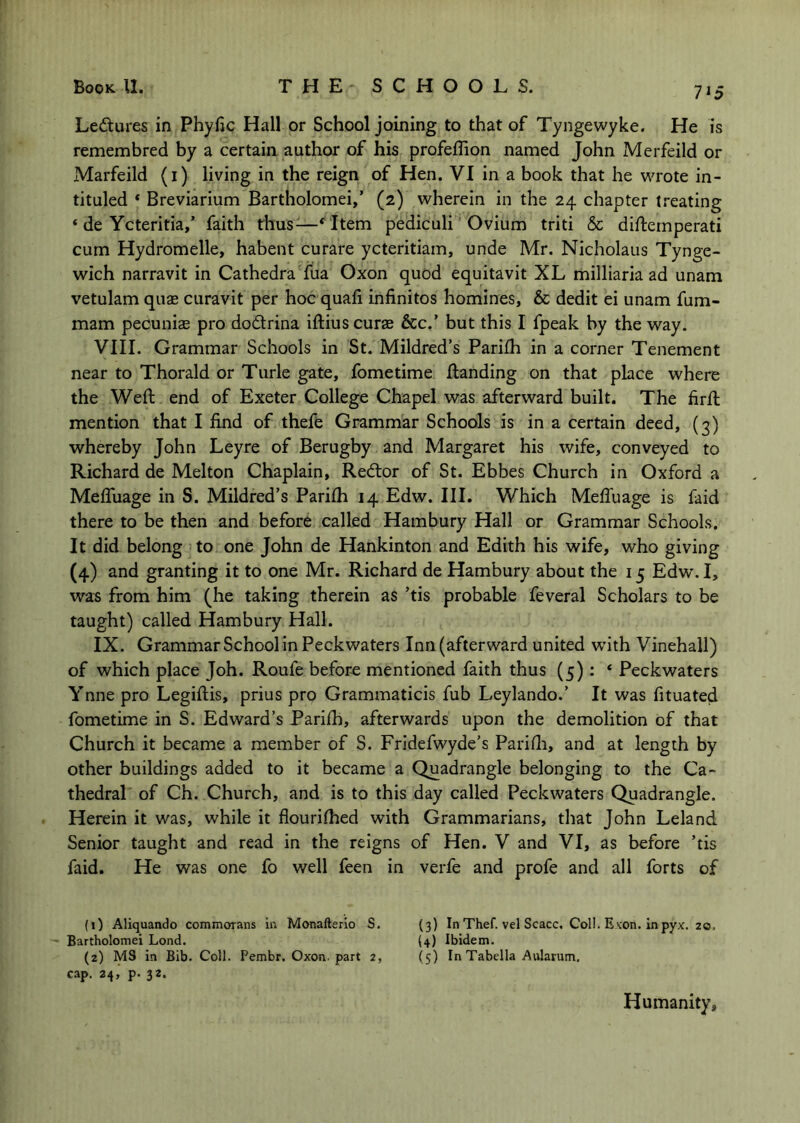 Ledures in Phyfic Hall or School joining to that of Tyngewyke. He is remembred by a certain author of his profeffion named John Merfeild or Marfeild (i) living in the reign of Hen. VI in a book that he wTote in- tituled ‘ Breviarium Bartholomei,’ (2) wherein in the 24 chapter treating ‘ de Ycteritia,’ faith thus^—‘^Item pediculi ’ Ovium triti & difternperati cum Hydromelle, habent curare ycteritiam, unde Mr. Nicholaus Tynge- wich narravit in Cathedra fua Oxon quod equitavit XL milliaria ad unam vetulam quae curavit per hoc quali infinites homines, & dedit ei unam fum- mam pecuniae pro dodlrina iftiuscurae &:c.’ but this I fpeak by the way. VIII. Grammar Schools in St. Mildred’s Parifh in a corner Tenement near to Thorald or Turle gate, fometime Handing on that place where the Weft end of Exeter College Chapel was afterward built. The firft mention that I find of thefe Grammar Schools is in a certain deed, (3) whereby John Leyre of Berugby and Margaret his wife, conveyed to Richard de Melton Chaplain, Redlor of St. Ebbes Church in Oxford a MelTuage in S. Mildred’s Parifh 14 Edw. III. Which Meffuage is faid there to be then and before called Hambury Hall or Grammar Schools. It did belong to one John de Hankinton and Edith his wife, who giving (4) and granting it to one Mr. Richard de Hambury about the 15 Edw'. I, was from him (he taking therein as ’tis probable feveral Scholars to be taught) called Hambury Hall. IX. Grammar School In Peckwaters Inn (afterward united with Vinehall) of which place Joh. Roufe befor-e mentioned faith thus (5): ‘ Peckwaters Ynne pro Legiftis, prius pro Grammaticis fub Leylando.’ It was fituated fometime in S. Edward’s Parifh, afterwards upon the demolition of that Church it became a member of S. Fridefwyde’s Parifli, and at length by other buildings added to it became a Quadrangle belonging to the Ca- thedral of Ch. Church, and is to this day called Peckwaters Quadrangle. Herein it was, while it fiourifhed with Grammarians, that John Leland Senior taught and read in the reigns of Hen. V and VI, as before ’tis faid. He was one fo well feen in verfe and profe and all forts of (0 Aliquando commorans in Monafterio S. (3) In Thef. vel Scacc. CoH. Exon, in pyx. 20. - Bartholomei Lond. (4) Ibidem. (z) MS in Bib. Coll. Pembr. Oxon-part 2, (5) In Tabella Aularum. cap. 24, p. 32. Humanity,