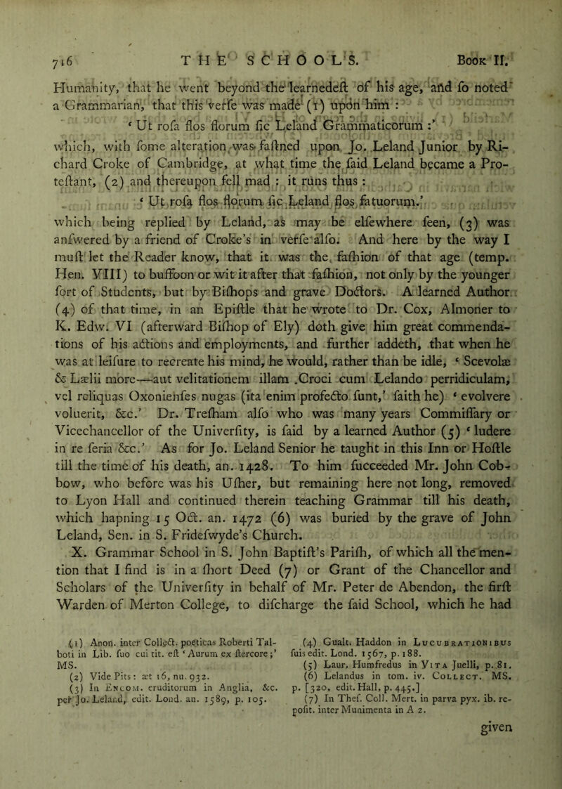 Flumanlty, that he went beyond thd learnedeft df hiff age, afld fb noted' a Grammarian, that this Veffe wa? made''(i) upon him : * Ut rofa fios florum fic Lel'and Grammaticorum which, with fome altera^tion^was-.faftned upon Jo. Leland Junior by Ri- chard Croke of Cambridge, at what time the faid Leland became a Pro- teftant, (2) and thereupon fell mad : it runs thus ; * Ut rofa flos f^prum he.Leland flosfatuorum.’ which being replied by Leland, as may be elfewhere feen, (3) was anlwered by a friend of Croke’s in verfe'alfo. And here by the way I muft let the Reader know, that it was the. fafhion of that age (temp. Hen. yill) to buffoon or wit it after that fafhion, not only by the younger fort of Students, but by Bifhops and grave Doctors. A learned Author. (4) of that time, in an Epiftle that he wrote to Dr. Cox, Almoner to K. Edw. VI (afterward Bifhop of Ely) doth give him great commenda- tions of his actions and employments, and further addeth, that when he was at leifure to recreate his mind, he would, rather than be idle, ‘ Scevolae & Lffilii more—^aut velitationem illam .Croci cum Lelando perridiculam, vel rcliquas Oxonienfes nugas (ita enim profedto funt,’ faith he) * evolvere voluerit, &c.’ Dr. Trefham alfo who was many years Commiffary or Vicechancellor of the Univerfity, is faid by a learned Author (5) * ludere in re feria &c.’ As for Jo. Leland Senior he taught in this Inn or Hoflle till the time of his death, an. 1428. To him fuCceeded Mr. John Cob- bow, who before was his Ufher, but remaining here not long, removed to Lyon Plall and continued therein teaching Grammar till his death, which hapning 15 Od:. an. 1472 (6) was buried by the grave of John Leland, Sen. in S. Fridefwyde’s Church. X. Grammar School in S. John BaptifEs Parifh, of which all the men- tion that I find is in a fliort Deed (7) or Grant of the Chancellor and Scholars of the Univerfity in behalf of Mr. Peter de Abendon, the firft Warden of Merton College, to difeharge the faid School, which he had (i) Anon, inter Collijft. poeticas Roberti Tal- (4) Gualc. Haddon in Lucubrationibus boti in Lib. fuo cni tit. eft ‘Auruni ex ftercore;’ fuisedit. Lond. 1567, p. 188. MS. (5) Laur. Humfredus in Vita Juelli, p..8i. (?) Vide Pits: a;t 16, nu. 932. (6) Lelandus in tom. iv. Collect. MS. (3) In Encom. crudiiorum in .Anglia, &c. p. [320, edit.Hall, p. 445.] per Jo. Leland, edit. Lond. an. 1589, p. 105. (7) In Thef. Coll. Mert. in parva pyx. ib. re- pofit. inter Munimenta in A 2. given