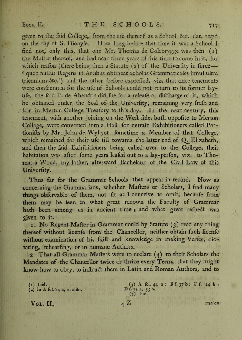 given to the faid College, from the ufe thereof as a School &c. dat. 1276 on the day of S. Dionyfe. How long before that time it was a School I find not, only this, that one Mr. Thomas de Colebrygge was then (i) the Mafter thereof, and had near three years of his time to come in it, for which reafon (there being then a Statute (2) of the Univerfity in force—■ ‘ quod nullus Regens in Artibus obtineat Scholas Grammaticales fimul ultra triennium 6cc.’) and the other before exprefled, viz. that once tenements were confecrated for the ufe of Schools could not return to its former lay- ufe, the faid P. de Abendon did fue for a releafe or difcharge of it, which he obtained under the Seal of the Univerfity, remaining very frelh and fair in Merton College Treafury to this day. In the next century, this tenement, with another joining on the Weft fide, both oppofite to Merton College, were converted into a Hall for certain Exhibitioners called Por- tionifts by Mr. John de Wyllyot, fometime a Member of that College, which remained for their ufe till towards the latter end of Elizabeth, and then the faid Exhibitioners being called over to the College, their habitation was after fome years leafed out to a lay-perfon, viz. to Tho- mas a Wood, my father, afterward Bachelaur of the Civil Law of this Univerfity. Thus far for the Grammar Schools that appear in record. Now as concerning the Grammarians, whether Mafters or Scholars, I find many things obfervable of them, not fit as I conceive to omit, becaufe from them may be feen in what great renown the Faculty of Grammar hath been among us in ancient time j and what great refpedt was given to it. 1. No Regent Mafterin Grammar could by Statute (3) read any thing thereof without licenfe from the Chancellor, neither obtain fuch licenfe without examination of his fkill and knowledge in making Verfes, dic- tating, rehearfing, or in humane Authors. 2. That all Grammar Mafters were to declare (4) to their Scholars the Mandates of the Chancellor twice or thrice every Term, that they might know how to obey, to inftrud: them in Latin and Roman Authors, and to N (1) Ibid. (3) A fol. 44 a : B f. 37 b : C f. 24 b ; (2) In A fol. 84 a, et alibi. D f. 71 a, 55 b. (4) Ibid. 4Z VoL. II. make