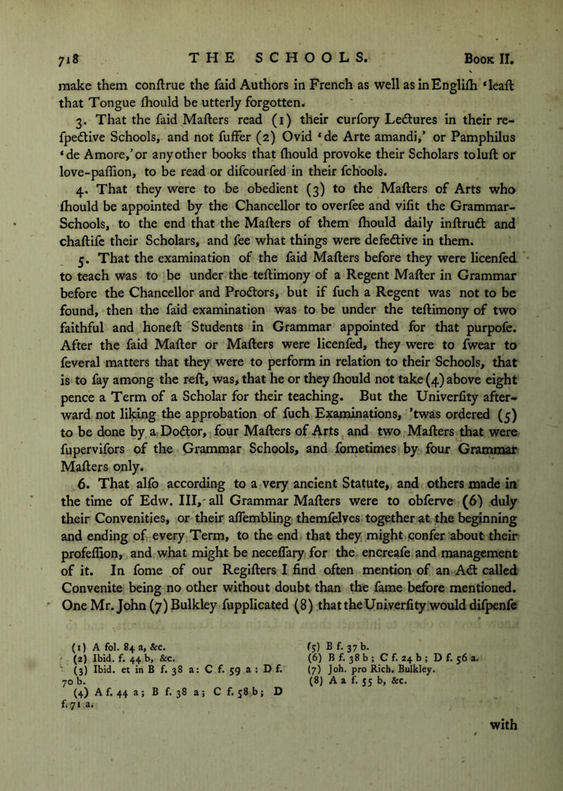 make them conflrue the faid Authors in French as well asinEnglifh *leaft that Tongue fhould be utterly forgotten. 3. That the faid Mafters read (i) their curfory Ledlures in their re- fpedtive Schools, and not fuffer (2) Ovid ‘de Arte amandi,’ or Pamphilus ‘de Amore,’or any other books that diould provoke their Scholars toluft or love-paflion, to be read or difcourfed in their fchbols. 4. That they were to be obedient (3) to the Mafters of Arts who fhould be appointed by the Chancellor to overfee and vifit the Grammar- Schools, to the end that the Mafters of them fliould daily inftrudt and chaftifc their Scholars, and fee what things were defedlive in them. 5. That the examination of the faid Mafters before they were licenfed to teach was to be under the teftimony of a Regent Mafter in Grammar before the Chancellor and Prodtors, but if fuch a Regent was not to be found, then the faid examination was to be under the teftimony of two faithful and honeft 'Students in Grammar appointed for that purpofe. After the faid Mafter or Mafters were licenfed, they were to fwear to feveral matters that they were to perform in relation to their Schools, that is to fay among the reft, was, that he or they fhould not take (4) above eight pence a Term of a Scholar for their teaching. But the Univerlity after- ward not liking the approbation of fuch Examinations, Twas ordered (5) to be done by a Dodtor, four Mafters of Arts and two Mafters that were fupervifors of the Grammar Schools, and fometimes by four Grammar Mafters only. 6. That alfo according to a very ancient Statute, and others made in the time of Edw. Ill,' all Grammar Mafters were to obferve (6) duly their Convenities, or their affembling themfelves together at the beginning and ending of every Term, to the end that they might confer about their profeffion, and what might be neceflary for the encreafe and management of it. In fome of our Regifters I find often mention of an Adt called Convenite being no other without doubt than the fame before mentioned. ' One Mr. John (7) Bulkley fupplicated (8) that the Univerfity would difpenfe (1) A fol. 84 a, &c. (2) Ibid. f. 44 b, &c. ' (3) Ibid, et in B f. 38 a: C f. 59 a : D f. 70 b. (4) A f. 44 a ; B f. 38 a; C f, 58 b; D f. 71 a. fj) B f. 37 b. (6) B f. 38 b ; C f. 24 b ; D f. 56 a. (7) Job. pro Rich. Bulkley. (8) A a f. 55 b, &c. with