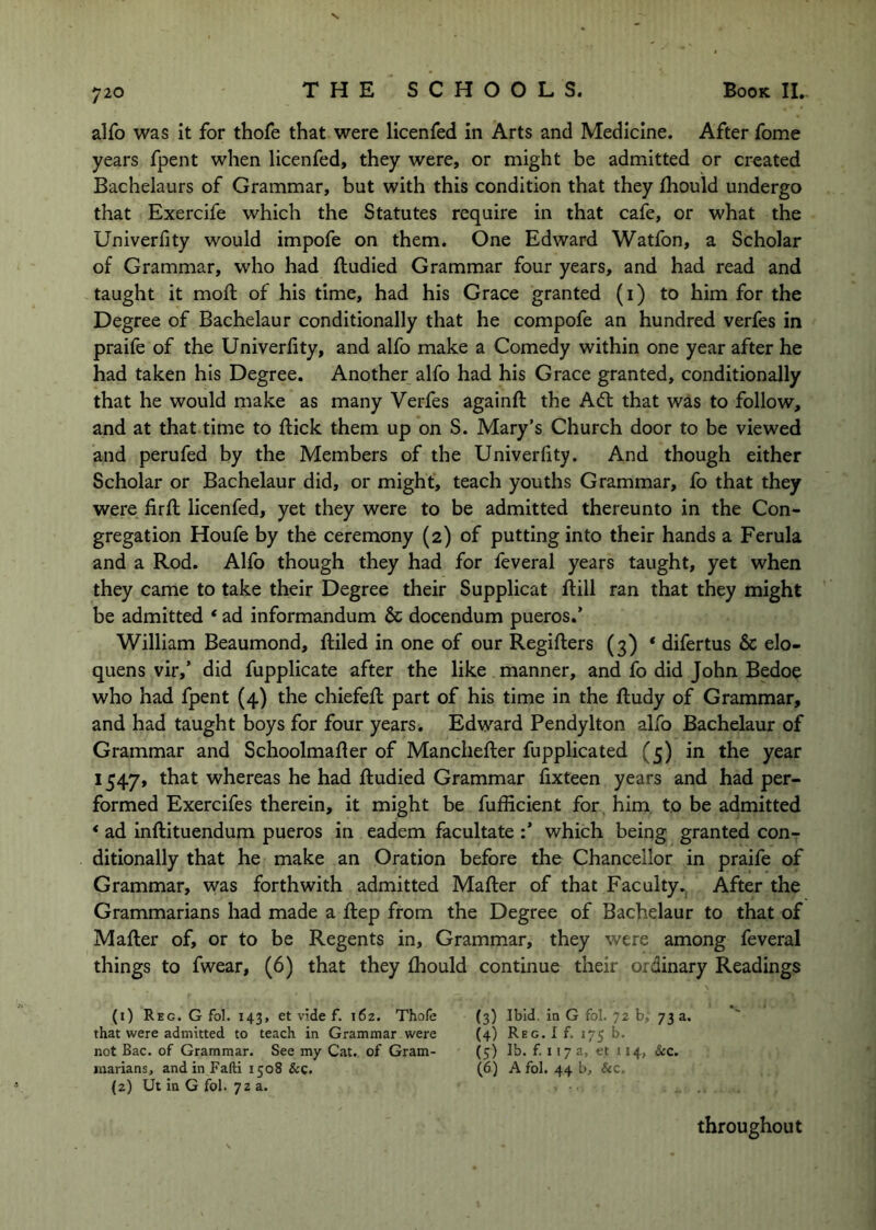 s 720 THE SCHOOLS. Book IL alfo was it for thofe that were licenfed in Arts and Medicine. After fome years fpent when licenfed, they were, or might be admitted or created Bachelaurs of Grammar, but with this condition that they fhould undergo that Exercife which the Statutes require in that cafe, or what the Univerfity would impofe on them. One Edward Watfon, a Scholar of Grammar, who had ftudied Grammar four years, and had read and taught it mod: of his time, had his Grace granted (i) to him for the Degree of Bachelaur conditionally that he compofe an hundred verfes in praife of the Univerfity, and alfo make a Comedy within one year after he had taken his Degree. Another alfo had his Grace granted, conditionally that he would make as many Verfes againfi: the Aft that was to follow, and at that time to dick them up on S. Mary’s Church door to be viewed and perufed by the Members of the Univerfity. And though either Scholar or Bachelaur did, or might, teach youths Grammar, fo that they were fird licenfed, yet they were to be admitted thereunto in the Con- gregation Houfe by the ceremony (2) of putting into their hands a Ferula and a Rod. Alfo though they had for feveral years taught, yet when they came to take their Degree their Supplicat dill ran that they might be admitted ‘ ad informandum & docendum pueros.’ William Beaumond, diled in one of our Regiders (3) * difertus & elo- quens vir,’ did fupplicate after the like manner, and fo did John Bedoe who had fpent (4) the chiefed part of his time in the dudy of Grammar, and had taught boys for four years. Edward Pendylton alfo Bachelaur of Grammar and Schoolmader of Mancheder fupplicated (5) in the year 1547, whereas he had dudied Grammar fixteen years and had per- formed Exercifes therein, it might be fufficient for him to be admitted * ad indituendum pueros in eadem facultate which being granted con- ditionally that he make an Oration before the Chancellor in praife of Grammar, was forthwith admitted Mader of that FacultyAfter the Grammarians had made a dep from the Degree of Bachelaur to that of Mader of, or to be Regents in. Grammar, they were among feveral things to fwear, (6) that they diould continue their ordinary Readings (i) Reg. G fol. 143, et vide f. 162. Thofe that were admitted to teach in Grammar were not Bac. of Grammar. See my Cat. of Gram- marians, andinFafti 1508 &c. {2) Ut in G fol. 72 a. (3) Ibid, in G fol. 72 b, 73 a, (4) Reg. I f. 175 b. (5) lb. £1173, et 114, &c, (6) A fol. 44 b, &c. throughout