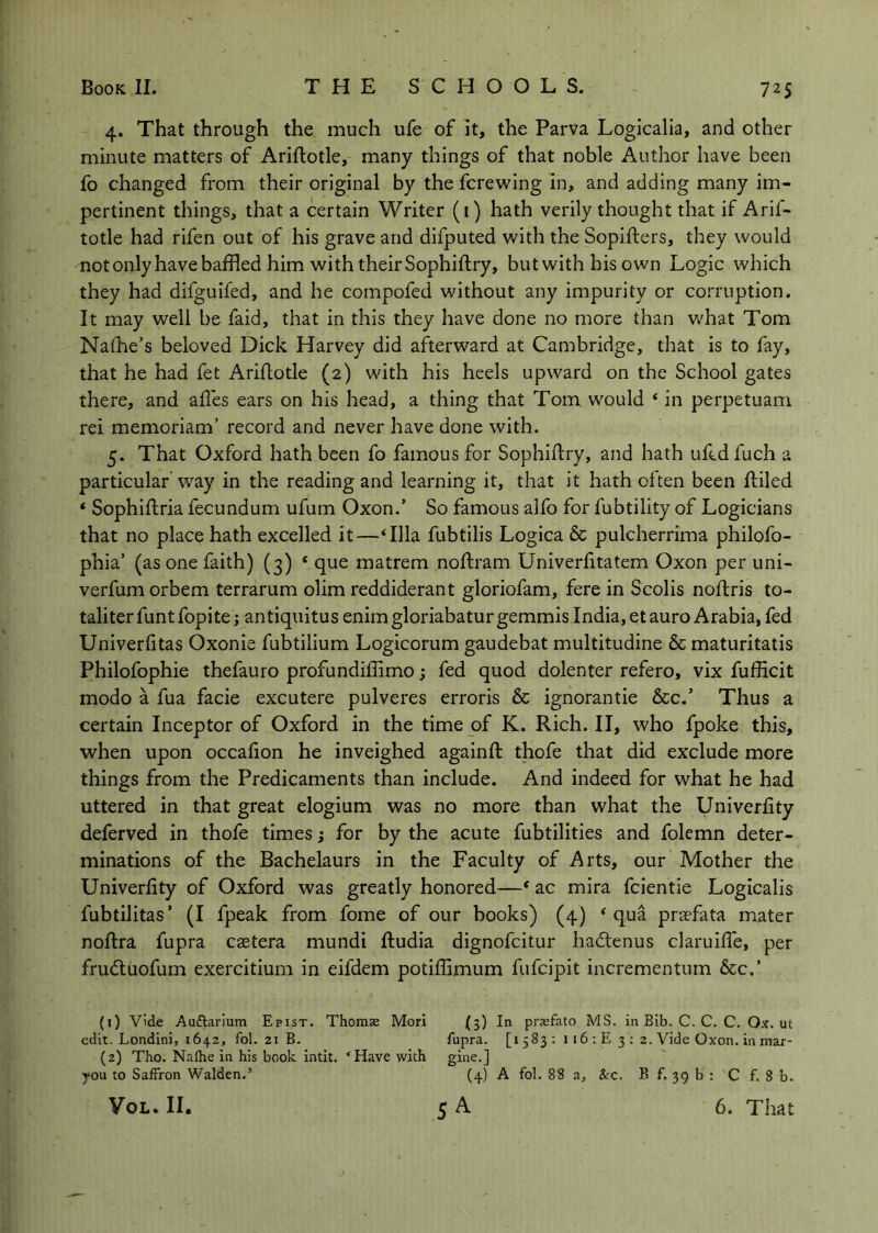 4. That through the much ufe of it, the Parva Logicalia, and other minute matters of Ariftotle, many things of that noble Author have been fo changed from their original by the fcrewing in, and adding many im- pertinent things, that a certain Writer (i) hath verily thought that if Arif- totle had rifen out of his grave and difputed with the Sopifters, they would notonlyhavebaffled him with their Sophiftry, but with his own Logic which they had difguifed, and he compofed without any impurity or corruption. It may well be faid, that in this they have done no more than what Tom Nalhe’s beloved Dick Harvey did afterward at Cambridge, that is to fay, that he had fet Ariflotle (2) with his heels upward on the School gates there, and afles ears on his head, a thing that Tom would ‘ in perpetuam rei memoriam’ record and never have done with. 5. That Oxford hath been fo famous for Sophiftry, and hath ufcdfuch a particular way in the reading and learning it, that it hath often been ftiled ‘ Sophiftria fecundum ufum Oxon.’ So famous alfo for fubtility of Logicians that no place hath excelled it—Hlla fubtilis Logica & pulcherrima philofo- phia’ (as one faith) (3) * que matrem noftram Univerfttatem Oxon per uni- verfum orbem terrarum olim reddiderant gloriofam, fere in Scolis noftris to- taliterfuntfopite; antiquitus enimgloriabaturgemmis India, etauro Arabia, fed Univerlitas Oxonie fubtilium Logicorum gaudebat multitudine & maturitatis Philofophie thefauro profundiflimo; fed quod dolenter refero, vix fufficit modo a fua facie excutere pulveres erroris & ignorantie &c.’ Thus a certain Inceptor of Oxford in the time of K. Rich. II, who fpoke this, when upon occafion he inveighed againft thofe that did exclude more things from the Predicaments than include. And indeed for what he had uttered in that great elogium was no more than what the Univerfity deferved in thofe times j for by the acute fubtilities and folemn deter- minations of the Bachelaurs in the Faculty of Arts, our Mother the Univerfity of Oxford was greatly honored—* ac mira fcientie Logicalis fubtilitas’ (I fpeak from fome of our books) (4) ‘qua praefata mater noftra fupra caetera mundi ftudia dignofcitur hadenus claruilTe, per frudtuofum exercitium in eifdem potiflimum fufcipit incrementum &c.’ (1) vide Audlarlum Epist. Thoraae Mori (5) In prsefato MS. in Bib. C. C. C. Ox. ut edit. Londini, 1642, fol. 21 B. fupra. [i 583 ; 116 : E 3 ; 2. Vide Oxon. in max- (2) Tho. Nalhe in his book intit. ‘Have with gine.] you to Saffron Walden.’ (4) A fol. 88 a, &:c. B f. 39 b ; C f. 8 b. VoL. 11. 5 A 6. That