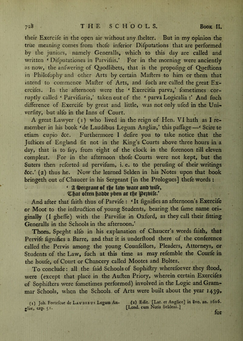 their Exercife in the open air without any (helter. But in my opinion the true meaning comes from thofe inferior Difputations that are performed by the juniors, namely Generalls, which to this day are called and written * Difputationes in Parvifiis.’ For in the morning were anciently as now, the anfwering of Qyodlibets, that is the propofing of Queftions in Philofophy and other Arts by certain Mafters to him or them that intend to commence Mailer of Arts, and fuch are called the great Ex- ercifes. In the afternoon Vv'ere the ‘ Exercitia parva,’ fometimes cor- ruptly called ‘ Parviliaria,’ taken out of the * parva Logicalia And fuch difference of Exercife by great and little, was not only ufed in the Uni- verfity, but alfo in the Inns of Court. A great Lawyer (1) who lived in the reign of Hen. VI hath as I re- member in his book ‘de Laudibus Legum Angliae,’ this paffage—‘ Scire te etiam cupio &c. Furthermore 1 defire you to take notice that the Juftices of England fit not In the King’s Courts above three hours in a day, that is to fay, from eight of the clock in the forenoon till eleven compleat. For in the afternoon thofe Courts were not kept, but the Suters then reforted ad pervifum, i. e. to the perufing of their writings &c.’ (2) thus he. Now the learned Selden in his Notes upon that book bringeth out of Chaucer in his Sergeant [in the Prologues] thefe words: * Z Sergeant of lato l»are attO toifr, often fiaUOe pben at tge pejtjtfe.’ And after that faith thus of Parvife : ‘It fignifies an afternoon’s Exercife or Moot to the inflrudtion of young Students, bearing the fame name ori- ginally (I gheffe) with the Parvifiae in Oxford, as they call their fitting Generalls in the Schools in the afternoon.’ Thom. Speght alfo in his explanation of Chaucer’s words faith, that Pervife fignifies a Barre, and that it is underftood there of the conference called the Pervis among the young Counfellors, Pleaders, Attorneys, or Students of the Law, fuch at this time as may refemble the Courfe in the houfe, of Court or Chancery called Mootes and Boltes. To conclude; all the faid Schools of Sophiftry wherefoever they flood, were (except that place in the Auflen Priory, wherein certain Exercifes of Sophiflers were fometimes performed) involved In the Logic and Gram- mar Schools, when the Schools- of Arts were built about the year 1439, (i) Joh. Fortcfcuc de Laudibus Legum An- (2) Edit. [Lat. et AngUce] in 8vo. an. 1616. •lis, cap. 51. [Lend, cum Notis Seldeni-I * ’ for