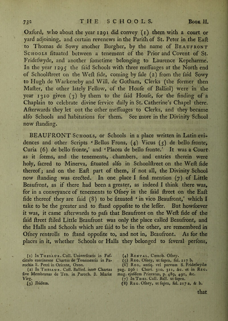 Oxford, who about the year 1291 did convey (i) them with a court or yard adjoining, and certain revenews in the Paridi of St. Peter in the Eaft to Thomas de Sowy another Burgher, by the name of Beaufront Schools fituated between a tenement of the Prior and Covent of St. Fridefwyde, and another fometime belonging to Laurence Kepeharme. In the year 1295 the faid Schools with three meffuages at the North end of Sclioolftreet on the Weft fide, coming by fale (2) from the faid Sowy to Hugh de Warkeneby and Will, de Gotham, Clerks (the former then Mafter, the other lately Fellow, of the Houfe of Balliol) were in the year 1310 given (3) by them to the faid Houfe, for the finding of a Chaplain to celebrate divine fervice daily in St. Catherine’s Chapel there. Afterwards they let out the other meftuages to Clerks, and they became alfo Schools and habitations for them. See more in the Divinity School now ftanding. BEAUFRONT Schools, or Schools in a place written in Latin evi- dences and other Scripts * Bellus Frons, (4) Vicus (5) de bello fronte. Curia (6) de bello fronte,’ and ‘Placea de bello fronte.’ It was a Court as it feems, and the tenements, chambers, and entries therein were holy, facred to Minerva, fituated alfo in Schoolftreet on the Weft fide thereof; and on the Eaft part of them, if not all, the Divinity School now ftanding was erected. In one place I find mention (7) of Little Beaufront, as if there had been a greater, as indeed I think there was, for in a conveyance of tenements to Ofney in the faid ftreet on the Eaft fide thereof they are faid (8) to be fituated * in vico Beaufront,’ which I take to be the greater and to ftand oppofite to the lelTer. But howfoever it was, it came afterwards to pafs that Beaufront on the Weft fide of the faid ftreet ftiled Little Beaufront was only the place called Beaufront, and the Halls and Schools which are faid to be in the other, are remembred in Ofney rentrolls to ftand oppofite to, and not in, Beaufront. As for the places in it, whether Schools or Halls they belonged to feveral pcrfons. (1) InThESAuR. Coll. Unirerfitatis In Faf- ciculo continence Chartas de Tenementis in Pa- rochia S. Petri in Oriente, Oxon. (2) In Thesaur. Coll. Balliol. Intel- Chartas five Membranas de Ten. in paroch. B. Mariae Virg. .(3) Ibidem. (4) R ental. Ccenob. Ofney. (5) Reg. Ofney, utfupra, fol. 217 b. (6) Reg. antiq. vel parvum S. Fridefwydae pag. 196 : Chart. 310, 311, &c. et in Reg. mag. ejufdem Prioratus, p. 489, 490, &c. (7) In Th Es. Coll. Ball, utfupra. (8) Reg. Ofney, utfupra, fol. 217 a, & b. that