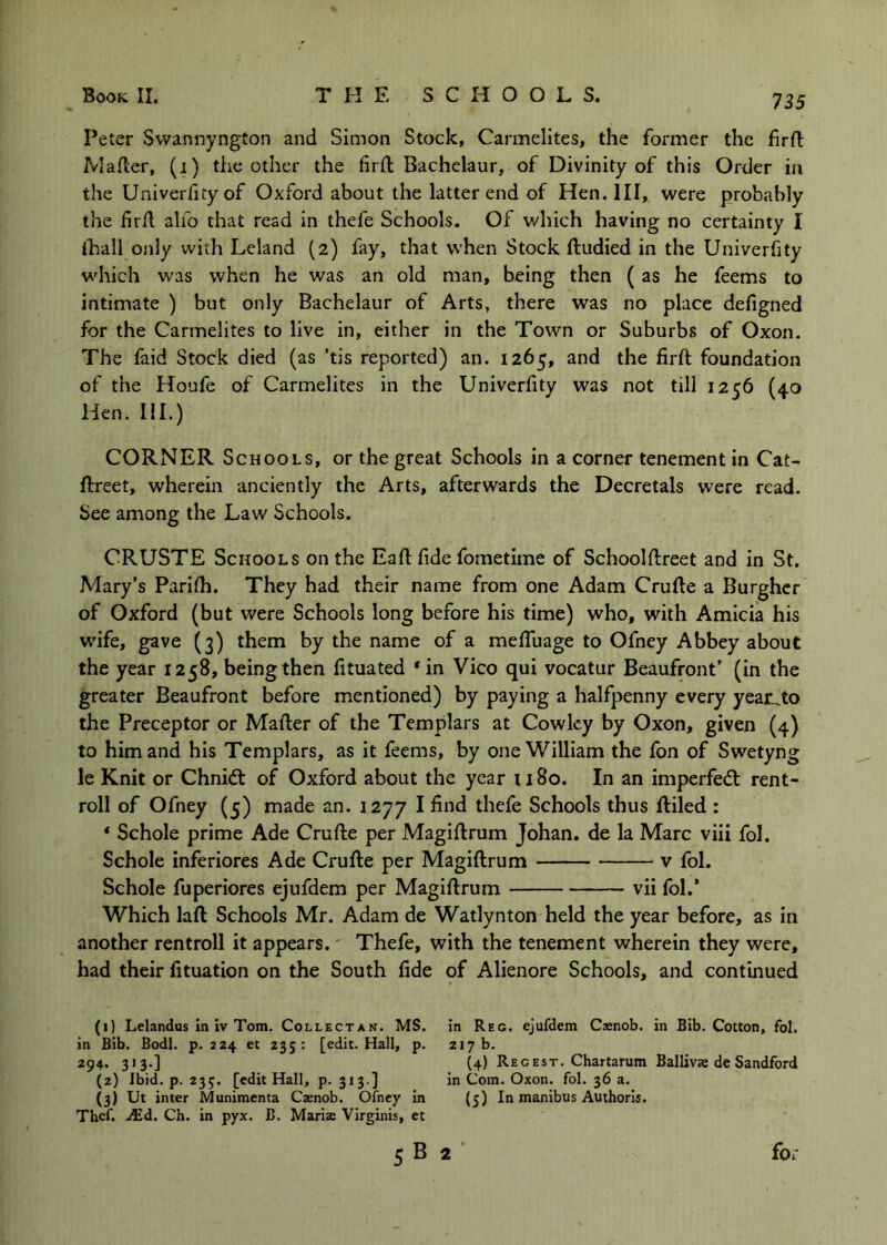Peter Swannyngton and Simon Stock, Carmelites, the former the firfl: IVlafler, (i) the other the firfl Bachelaur, of Divinity of this Order in the Univerfityof Oxford about the latter end of Hen. Ill, were probably the firA alfo that read in thefe Schools. Of which having no certainty I thall only with Leland (2) fay, that when Stock ftudied in the Univerhty which was when he was an old man, being then ( as he feems to intimate ) but only Bachelaur of Arts, there was no place defigned for the Carmelites to live in, either in the Town or Suburbs of Oxon. The faid Stock died (as 'tis reported) an. 1265, and the firft foundation of the Houfe of Carmelites in the Univerfity was not till 1256 (40 Hen. III.) CORNER Schools, or the great Schools in a corner tenement In Cat- ftreet, wherein anciently the Arts, afterwards the Decretals were read. See among the Law Schools. CRUSTE Schools on the EaA fide fometime of Schoolftreet and in St. Mary’s Parilh. They had their name from one Adam Crude a Burgher of Oxford (but were Schools long before his time) who, with Amicia his wife, gave (3) them by the name of a mefiaiage to Ofney Abbey about the year 1258, beingthen fituated *in Vico qui vocatur Beaufront’ (in the greater Beaufront before mentioned) by paying a halfpenny every yeaiuto the Preceptor or Mafter of the Templars at Cowley by Oxon, given (4) to him and his Templars, as it feems, by one William the fon of Swetyng le Knit or Chnidl of Oxford about the year 1180. In an imperfedl rent- roll of Ofney (5) made an. 1277 I find thefe Schools thus ftiled : * Schole prime Ade Crude per Magidrum Johan, de la Marc viii fol. Schole inferiores Ade Crude per Magidrum v fol. Schole fuperiores ejufdem per Magidrum vii fol.* Which lad Schools Mr. Adam de Watlynton held the year before, as in another rentroll it appears. Thefe, with the tenement wherein they were, had their fituation on the South fide of Alienore Schools, and continued (1) Lelandus in iv Tom. Collectan. MS. In Reg. ejufdem Caenob. in Bib. Cotton, fol. in Bib. Bodl. p. 224 et 235: [edit. Hall, p. 217 b. 294, 313.] {4) Regest. Chartarum Ballivas dc Sandford (2) ibid. p. 235. [edit Hall, p. 313 ] in Com. Oxon. fol. 36 a. (3) Ut inter Munimenta Caenob. Ofney in (5) In manibus Authorls. Thcf. AEd. Ch. in pyx. B. Marias VIrginis, et 5 B 2 for