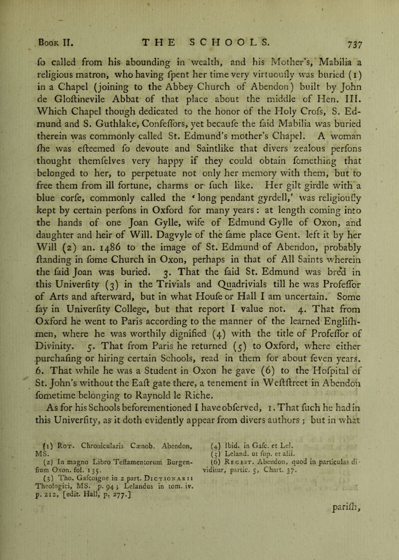 fo called from his abounding in wealth, and his Mother’s, Mabilia a religious matron, who having fpent her time very virtuoudy vvas buried (i ) in a Chapel (joining to the Abbey Church of Abendon) built by John de Gloflinevile Abbat of that place about the middle of Hen. III. Which Chapel though dedicated to the honor of the Holy Crofs, S. Ed- mund and S. Guthlake, Confeflbrs, yet becaufe the faid Mabilia was buried therein was commonly called St. Edmund’s mother’s Chapel. A woman Ihe was efteemed fo devoute and Saintlike that divers zealous perfons thought themfelves very happy if they could obtain fomething that belonged to her, to perpetuate not only her memory with them, but to free them from ill fortune, charms or fuch like. Her gilt girdle with a blue corfe, commonly called the * long pendant gyrdell,’ was religiouCy kept by certain perfons in Oxford for many years : at length coming into the hands of one Joan Gylle, wife of Edmund Gylle of Oxon, and daughter and heir of Will. Dagvyle of the fame place Gent, left it by her Will (2) an. i486 to the image of St. Edmund of Abendon, probably {landing in fome Church in Oxon, perhaps in that of All Saints wherein the faid Joan was buried. 3. That the faid St. Edmund was bre*d in this Univerfity (3) in the Trivials and Quadrivials till he was Profeflbr of Arts and afterward, but in what Houfeor Hall I am uncertain. Some fay in Univerfity College, but that report I value not. 4. That from Oxford he went to Paris according to the manner of the learned Englilh- men, where he was worthily dignified (4) with the title of Profeflbr of Divinity. 5. That from Paris he returned (5) to Oxford, where either purchafing or hiring certain Schools, read in them for about feven years. 6. That while he was a Student in Oxon he gave (6) to the Hofpital of St. John’s without the Eafi: gate there, a tenement in Weftflreet in Abendon fometime belonging to Raynold le Riche. As for his Schools beforementioned I haveobferved, i.That fuch he had in this Univerfity, as it doth evidently appear from divers authors j but in what (1) Rot. ChronicuJaris Csenob. Abendon, (4) Ibid, in Gafc. et Lei. MS. (5) Leland. uc fup. et alii. (z) In magno Libro Teftamentorum Burgen- (6) Regest. Abendon, quod in particulas di- fium Oxon. fol. 135. viditur, panic. 5, Chart. 37. (3) Tho. Gafeoigne in 2 part. DictionARii Theologici, MS. p. 94 ; Lelandus in tom. iv. p. 212, [edit. Hall, p. 277.} parifli.