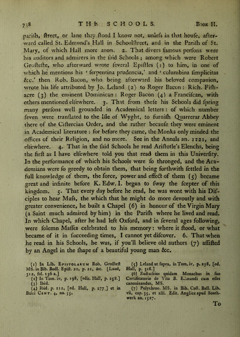 pariili, ftreet, or lane they liood I know not, unlefs in that houfe, after- ward called St. Edmund’s Hall in Schoolftreet, and in the Parifli of St. IVIary, of which Hall more anon. 2. That divers famous perfons were his auditors and admirers in the faid Schools ; among w'hich were Robert Groftefte, who afterward wrote feveral Epiftles (1) to him, in one of which he mentions his ‘ ferpentina prudencia,’ and ‘ columbina limplicitas &;c.’ then Rob. Bacon, who being afterward his beloved companion, wrote his life attributed by Jo. Leland (2) to Roger Bacon : Rich. Fi(h- acre (3) the eminent Dominican : Roger Bacon (4) a Francifcan, with others mentioned ellewhere. 3. That from thefe his Schools did fpring many perfons well grounded in Academical letters : of which number feven were tranflated to the Ifle of Wyght, to furnifh Quarrerar Abbey there of the Ciflercian Order, and the rather becaufe they were eminent in Academical literature : for before they came, the Monks only m.inded the offices of their Religion, and no more. See in the Annals an. 1221, and elfewhere. 4. That in the faid Schools he read Ariftotle’s Elenchs, being the firft as I have elfewhere told you that read them in this Univerfity. In the performance of which his Schools were fo thronged, and the Aca- demians were fo greedy to obtain them, that being forthwith fettled in the full knowledge of them, the force, power and effedl of them (5) became great and infinite before K. Edw. I. began to fway the fcepter of this kingdom. 5. That every day before he read, he was wont with his Dif- ciples to hear Mafs, the which that he might do more devoutly and with greater convenience, he built a Chapel (6) in honour of the Virgin Mary (a Saint much admired by him) in the Parifh where he lived and read. In which Chapel, after he had left Oxford, and in feveral ages following, were folemn Mafles celebrated to his memory: where it flood, or what became of it in fucceeding times, I cannot yet difcover. 6. That when he read in his Schools, he was, if you’ll believe old authors (7) affifted by an Angel in the fhape of a beautiful young man &c. (1) In Lib. EfisTOLARUM Rob. Groflteft MS. in Bib. Bodl. Epift. 20, p. 21, &c. [Laud, 31 2, fol. 136 a.] (2) In Tom. Iv, p. 198, [edit. Hall, p. 258.] (3) Ibid. (4) Ibid. p. 212, [ed. Hall, p. 277,] et in Baki Cent. 4, nu. 55, (5) Leland ut fupra, inTom. iv, p. 238, [ed. Hall, p. 318.] (6) Euflacbius quidam Monachus in fuo Certificatorio de Vita B. Edmundi cum ed'et canonizandus, MS. (7) Polychron. MS. in Bib. Coll. Ball. Lib. vii, cap. 35, et alii. Edit. Anglice apud South- werk an. 1527. To