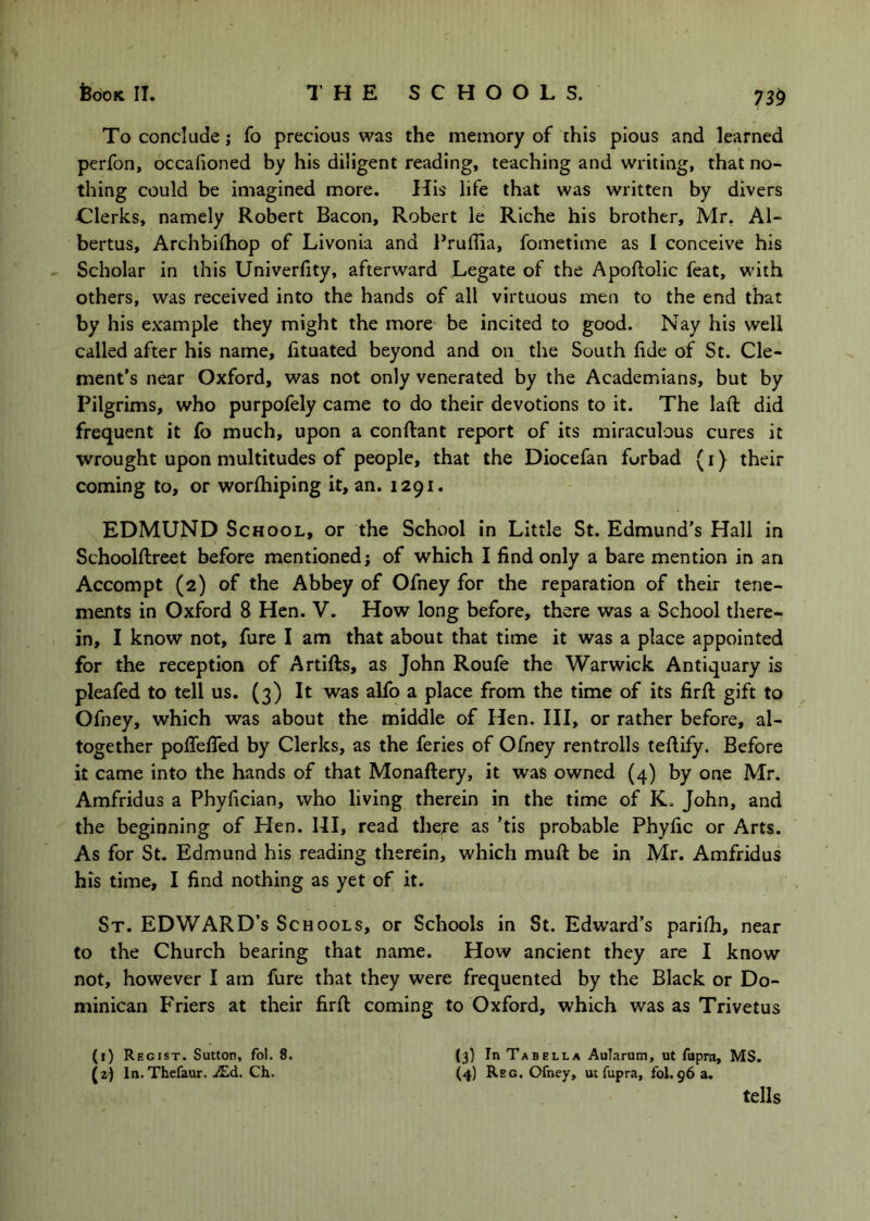 To conclude; fo precious was the memory of this pious and learned perfon, occafioned by his diligent reading, teaching and writing, that no- thing could be imagined more. His life that was written by divers Clerks, namely Robert Bacon, Robert le Riche his brother, Mr, Al- bertus, Archbiihop of Livonia and Pruffia, fometime as I conceive his Scholar in this Univerfity, afterward Legate of the Apoftolic feat, with others, was received into the hands of all virtuous men to the end that by his example they might the more be incited to good. Nay his well called after his name, lituated beyond and on the South lide of St. Cle- ment’s near Oxford, was not only venerated by the Academians, but by Pilgrims, who purpofely came to do their devotions to it. The laft did frequent it fo much, upon a conftant report of its miraculous cures it wrought upon multitudes of people, that the Diocefan forbad (i) their coming to, or worlhiping it, an. 1291. EDMUND School, or the School in Little St. Edmund’s Hall in Schoolflreet before mentioned; of which I find only a bare mention in an Accompt (2) of the Abbey of Ofney for the reparation of their tene- ments in Oxford 8 Hen. V. How long before, there was a School there- in, I know not, fure I am that about that time it was a place appointed for the reception of Artifts, as John Roufe the Warwick Antiquary is pleafed to tell us. (3) It was alfo a place from the time of its firfi: gift to Ofney, which was about the middle of Hen. Ill, or rather before, al- together poflefled by Clerks, as the feries of Ofney rentrolls teftify. Before it came into the hands of that Monaftery, it was owned (4) by one Mr. Amfridus a Phyfician, who living therein in the time of K. John, and the beginning of Hen. HI, read there as ’tis probable Phyfic or Arts. As for St. Edmund his reading therein, which muft be in Mr. Amfridus his time, I find nothing as yet of it. St. EDWARD’S Schools, or Schools in St. Edward’s parilh, near to the Church bearing that name. How ancient they are I know not, however I am fure that they were frequented by the Black or Do- minican Friers at their firft coming to Oxford, which was as Trivetus (1) Regist. Sutton, fol. 8. (3) In Tabblla Aularum, ut fupra, MS. (2) In. Thefaur. iEd. Ch. (4) Reg. Ofney, ut fupra, £01.963. tells