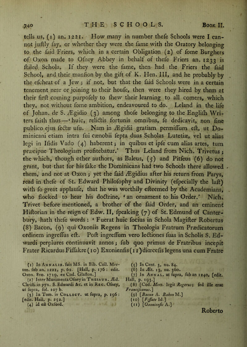 tells us, (i) an. 1221. How many in number thefe Schools were I can- not juftly fay, or whether they were the fame with the Oratory belonging to the laid Friers, which in a certain Obligation (2) of fome Burghers of Oxon. made to Ofney Abbey in behalf of thefe Friers an. 1233 is ftiled Schola. If they were the fame, then had the Friers the faid School, and their manfion by the gift of K. Flen. Ill, and he probably by the efcheat of a Jew j if not, but that the faid Schools were in a certain tenement near or joining to their houfe, then were they hired by them at their firft coming purpofely to fhew their learning to all comers, which they, not without fome ambition, endeavoured to do. Leland in the life of Johan, de S. yFgidio (3) among thofe belonging to the Englilh Wri- ters faith thus—‘huic, relidlis fortunis omnibus, fe dedicavit, non fine publico ejus fed:s ufu. Nam in iEgidii gratiam permiffum eft, ut Do- minicani etiam intra fui casnobii fepta duas Scholas Lutetiae, vel ut alias legi in Ifidis Vado (4) haberent i in quibus et ipfe cum alias artes, turn prscipue Theologiam profitebatur.’ Thus Leland from Nich. Trivetus j the which, though other authors, as Baleus, (5) and Pitfeus (6) do not grant, but that for his fake the Dominicans had two Schools there allowed - them, and not at Oxon ; yet the faid iEgidius after his return from Parys, read in thefe of St. Edward Philofophy and Divinity (efpecially the laft) with fo great applaufe, that he was worthily efteemed by the Academians, who flocked to hear his do<fl:rine, ‘an ornament to his Order.’ Nich. Trivet before mentioned, a brother of the faid Order, and an eminent Hiftorian in the reign of Edw. II, fpeaking (7) of St. Edmund of Canter- bury, hath thefe wdrds : * Fuerat huic focius in Schola Magifter Robertus (8) Bacon, (9) qui Oxoniis Regens in Theologia Fratrum Prasdicatorum ordinem ingrelfus eft. Poft ingrelTum vero ledliones fuas in Scholis S. Ed- wardi perplures continuavit annos j fub quo primus de Fratribus incepit Frater RicardusFiflrakre(io) Exonienfis(i i)dioecefis legens una cum Fratre (1) In Annalib. fuis MS. In Bib. Coll. Mer- ton. fub an. 1221, p. 62. [Hall, p. 176 ; edit. Oxon. 8vo. 1719, ex Cod. Glafton.] (2) Inter Munimenta Ofney in Thesaur. ^Ed. Chriftiin pyx. S.Edwardi &c. et in Reg. Ofney, ut fupra, fol. 107 b. (3) In Tom. iv Collect, ut fupra, p. 196: [edit. Hall, p. 252.] (4) id eft Oxford. (5) In Cent. 3, nu. 84. (6) In JEt. 13, nu. 360. (7) In Annal, ut fupra, fuban 1240, [edit. Hall, p. 193.] (8) [Cod. legit Rogerusi fed ille erat Franct/canus.'] (9) [Bacun A. BaionM..} (10) \^FiJfate\i..'\ (11) \OxonienJis A.] Roberto