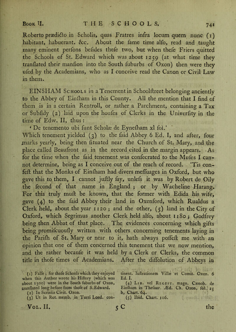 74* Roberto prasdi<5lo in Scholis, quas Fratres infra locum quern nunc (i) habitant, habuerant. &c. About the fame time alfo, read and taught many eminent perfons befides thefe two, but when thefe Friers quitted the Schools of St. Edward which was about 1259 (at what time they tranflated their maniion into the South fuburbs of Oxon) then were they ufed by the Academians, who as I conceive read the Canon or Civil Law in them. EINSHAM Schools in aTenementin Schoolftreet belonging anciently to the Abbey of Einfham in this County. All the mention that I find of them is in a certain Rentroll, or rather a Parchment, containing a Tax or Subfidy (2) laid upon the houfes of Clerks in the Univerfity in the time of Edw. II, thus: ‘ De tenemento ubi funt Scholje de Eynefham xl fol.’ Which tenement yielded (3) to the faid Abbey 6 Ed. I, and after, four jnarks yearly, being then fituated near the Church of St. Mary, and the place called Beaufront as in the record cited in the margin appears. As for the time when the laid tenement was confecrated to the Mufes I can- not determine, being as I conceive out of the reach of record. ’Tis con- fefl that the Monks of Einfham had divers meffuages in Oxford, but who gave this to them, I cannot juftly fay, unlefs it was by Robert de Oily the fecond of that name in England ; or by Wacheline Harang. For this truly muff be known, that the former with Edida his wife, gave (4) to the faid Abbey their land in Oxenford, which Rualdus a Clerk held, about the year 1120 ; and the other, (5) land in the City of Oxford, which Segrimus another Clerk held alfo, about 1180; Godfrey being then Abbat of that place. The evidences concerning which gifts being promifcuoufly written with others concerning tenements laying in the Parifh of St. Mary or near to it, hath always poffefl me with an opinion that one of them concerned this tenement that we now mention, and the rather becaufe it was held by a Clerk or Clerks, the common title in thofe times of Academians. After the diffolution of Abbeys in (1) Falfe ; for thofe Schools which they enjoyed tinent. luflrationem Villas et Comit. Oxon. 6 when this Author wrote his Hiftory (which was Ed. I. about 1300) were in the South fuburbs of Oxon, (4) Lib. vel Regest. magn. Csnob. de tranflated long before from thofe of S.Edward. Einlham in Thefaur. .^Ed. Ch. Oxon, foki 25 (2) In Scriniis Civit. Oxon. b. Chart. 64. ' (3) Ut in Rot. memb, in Turri Lond. con- (5) Ibid. Chart. 106.