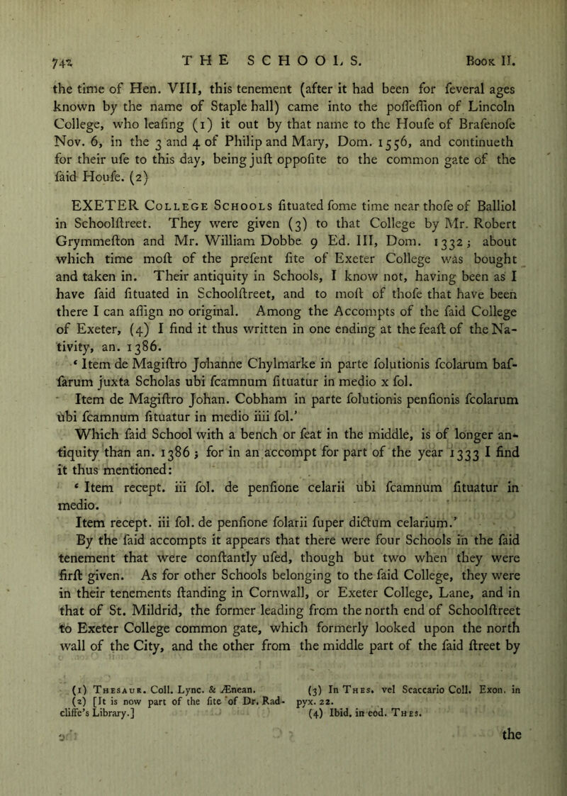 74^ the time of Hen. VIII, this tenement (after it had been for feveral ages known by the name of Staple hall) came into the pofleffion of Lincoln College, who leafing (i) it out by that name to the Houfe of Brafenofe Nov. 6, in the 3 and 4 of Philip and Mary, Dom. 1556, and continueth for their ufe to this day, being juft oppofite to the common gate of the faid Houfe. (2) EXETER College Schools fituated fome time near thofe of Balliol in Schoolftreet. They were given (3) to that College by Mr. Robert Grymmefton and Mr. William Dobbe 9 Ed. Ill, Dom. 1332; about which time mofl: of the prefent fite of Exeter College was bought and taken in. Their antiquity in Schools, I know not, having been as I have faid fituated in Schoolftreet, and to mofl of thofe that have been there I can aflign no original. Among the Accom.pts of the faid College of Exeter, (4) I find it thus written in one ending at thefeaflof the Na- tivity, an. 1386. ‘ Item de Magiflro Jcrhanne Chylmarke in parte folutionis fcolarum baf- farum juxta Scholas ubi fcamnum fituatur in medio x fol. * Item de Magiflro Johan. Cobham in parte folutionis penfionis fcolarum fibi fcamnum fituatur in medio iiii fol.’ Which faid School with a bench or feat in the middle, is of longer an- tiquity than an. 1386 j for in an accompt for part of the year 1333 I find it thus mentioned: ‘ Item recept. iii fol. de penfione celarii ubi fcamnum fituatur in medio. ’ Item recept. iii fol. de penfione folarii fuper di6lum celarium.’ By the faid accompts it appears that there were four Schools in the faid tenement that Were conflantly ufed, though but two when they were firft given. As for other Schools belonging to the faid College, they were in their tenements flanding in Cornwall, or Exeter College, Lane, and in that of St. Mildrid, the former leading from the north end of Schoolftreet to Exeter College common gate, which formerly looked upon the north wall of the City, and the other from the middle part of the faid ftreet by (i) Thesaur. Coll. Lync. & .^nean. (3) ThThes, vel Scaccarlo Coll. Exon, in (a) [It is now part of the fite of Dr. Rad- pyx. 22. cliffe’s Library.] (4) Ibid, in eod. Thes.