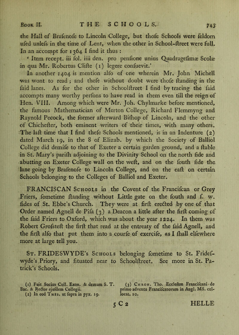 H3 the Hall of Brafenofe to Lincoln College, but thofe Schools were feldom ufed unlefs in the time of Lent, when the other in School-flreet were full. In an accompt for 1364 I find it thus : ‘ Item recept. iii fol. iiii den. pro penfione unius Quadragefimas Scolse in qua Mr. Robertus Clifte (i) legere confuevit.’ In another 1404 is mention alfo of one wherein Mr. John Michell was wont to read ; and thefe without doubt were thofe Handing in the faid lanes. As for the other in Schoolftreet I find by tracing the faid accompts many worthy perfons to have read in them even till the reign of Hen. VIII. Among which were Mr. Job. Chylmarke before mentioned, the famous Mathematician of Merton College, Richard Flemmyng and Raynold Pecock, the former afterward Bilhop of Lincoln, and the other of Chichefter, both eminent writers of their times, with many others. The laft time that I find thefe Schools mentioned, is in an Indenture (2) dated March 19, in the 8 of Elizab. by which the Society of Balliol College did demife to that of Exeter a certain garden ground, and a liable in St. Mary’s parilh adjoining to the Divinity School on the north fide and abutting on Exeter College wall on the weft, and on the fouth fide the lane going by Brafenofe to Lincoln College, and on the eaft on certain Schools belonging to the Colleges of Balliol and Exeter. FRANCISCAN Schools in the Covent of the Francifcan or Grey Friers, fometime Handing without Little gate on the fouth and f. w. fides of St. Ebbe’s Church. They were at firft eredled by one of that Order named Agnell de Pifa (3) a Deacon a little after the firft coming of the faid Friers to Oxford, w^hich was about the year 1224. In them was Robert Grofsteft the firft that read at the entreaty of the faid Agnell, and the firft alfo that put them into a courfe of exercife, as I fhall ehewhere more at large tell you. St. FRIDESWYDE’s Schools belonging fometime to St. Fridef- wyde’s Priory, and lituated near to Schoolftreet. See more in St. Pa- trick’s Schools. (1) Fait Sodas Coll. Exon. & demum S. T. (3) Chron. Tho. Ecdefton Frandfcani/de Bac. & Reftor ejufdem Collegii. primo adventu Francifcanorum in Angl. MS. col- (2) In eod Thes, ut fupra in pyx. 19. locat. 10.