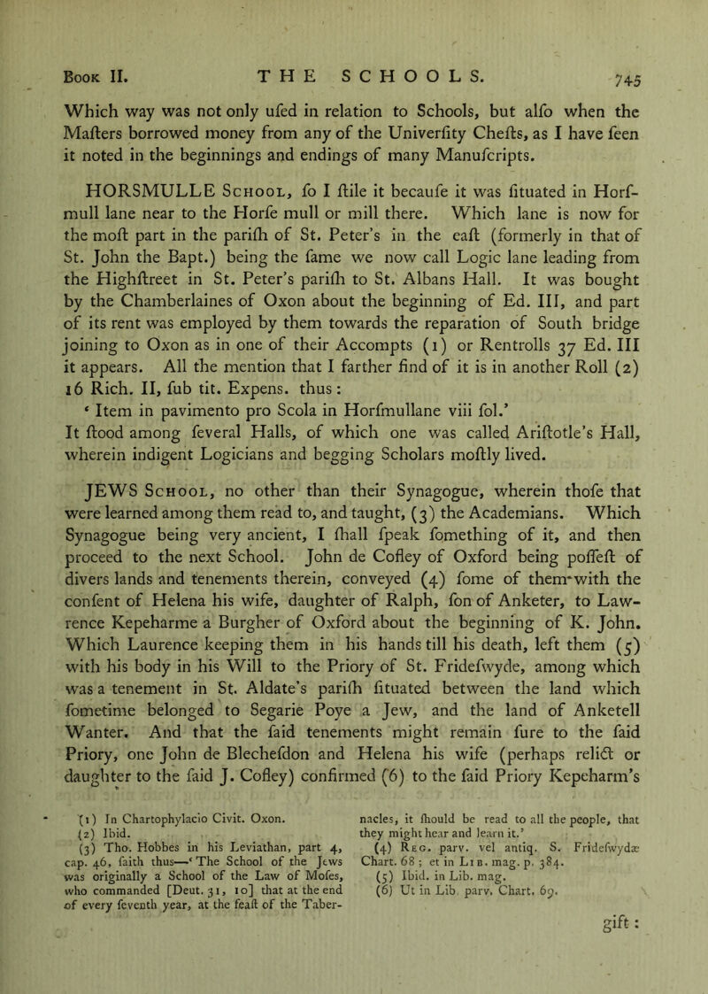Which way was not only ufed in relation to Schools, but alfo when the Mailers borrowed money from any of the Univerlity Chefls, as I have feen it noted in the beginnings and endings of many Manufcripts. HORSMULLE School, fo I ilile it becaufe it was iituated in Horf- mull lane near to the Horfe mull or mill there. Which lane is now for the moil part in the parifh of St. Peter’s in the eaft (formerly in that of St. John the Bapt.) being the fame we now call Logic lane leading from the Highftreet in St. Peter’s pariih to St. Albans Hall. It was bought by the Chamberlaines of Oxon about the beginning of Ed. Ill, and part of its rent was employed by them towards the reparation of South bridge joining to Oxon as in one of their Accompts (i) or Rentrolls 37 Ed. Ill it appears. All the mention that I farther find of it is in another Roll (2) 16 Rich. II, fub tit. Expens, thus: ‘ Item in pavimento pro Scola in Horfmullane viii fol.’ It flood among feveral Halls, of which one was called Ariflotle’s Hall, wherein indigent Logicians and begging Scholars moflly lived. JEWS School, no other than their Synagogue, wherein thofe that were learned among them read to, and taught, (3) the Academians. Which Synagogue being very ancient, I fhall fpeak fomething of it, and then proceed to the next School. John de Cofley of Oxford being poffefl of divers lands and tenements therein, conveyed (4) fome of them* with the confent of Helena his wife, daughter of Ralph, fon of Anketer, to Law- rence Kepeharme a Burgher of Oxford about the beginning of K. John, Which Laurence keeping them in his hands till his death, left them (5) with his body in his Will to the Priory of St. Fridefwyde, among which was a tenement in St. Aldate’s parifh fituated between the land which fometime belonged to Segarie Poye a Jew, and the land of Anketell Wanter. And that the faid tenements might remain fure to the faid Priory, one John de Blechefdon and Helena his wife (perhaps relidl or daughter to the faid J. Cofley) confirmed (’6) to the faid Priory Kepeharm’s (1) In Chartophylaclo Civic. Oxon. nacles, it lliould be read to all the people, that (2) Ibid. they might hear and learn it.’ (3) Tho. Hobbes in his Leviathan, part 4, (4) Reg. parv. vel antiq. S. Fridefwydsc cap. 46, faith thus—‘The School of the Jews Chart. 68 ; et in Li b. mag. p, 384. was originally a School of the Law of Mofes, (5) Ibid, in Lib. mag. who commanded [Deut. 31, 10] that at the end (6) Ut in Lib. parv. Chart. 69. of every feventh year, at the feaft of the Taber- gift: