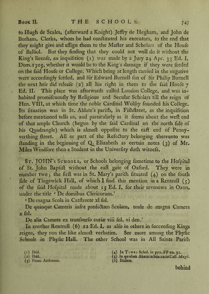 747 to Hugh de Scales, (afterward a Knight) Jeffry de Hegham, and John de Borham, Clerks, whom he had conftituted his executors, to the end that they might give and affign them to the Mailer and Scholars of the Houfe of Balliol. But they finding that they could not well do it without the King’s licenfe, an inquifition (i) was made by a Jury 24 Apr. 33 Ed. I, Dom.1305, whether it would be to the King’s damage if they were fettled on the faid Houfe or College. Which being at length carried in the negative were accordingly fettled, and Sir Edward Burnell fon of Sir Philip Burnell the next heir did releafe (2) all his right in them to the faid Houfe 7 Ed. II. This place was afterwards called Lundon College, and v/as in- habited promifcuoully by Religious and Secular Scholars till the reign of Hen. VIII, at which time the noble Cardinal Wolfey founded his College. Its fituation was in St. Aldate’s parifh, in Fifhftreet, as the inquifition before mentioned tells us, and particularly as it feems about the weft end of that ample Church (begun by the faid Cardinal on the north fide of his Quadrangle) which is almoft oppofite to the eaft end of Penny- verthing ftreet. All or part of the Refedlory belonging thereunto was ftanding in the beginning of Q^Elizabeth as certain notes (3) of Mr. Miles Windfore then a Student in the Univerfity doth witnefs. St. JOHN’S Schools, or Schools belonging fometime to the Hofpital of St. John Baptift without the eaft gate of Oxford. They were in number two; the firft was in St. Mary’s parifh fituated (4) on the fouth fide of Tingewick Hall, of which I find this mention in a Ren troll (5) of the faid Hofpital made about 15 Ed. I, for their revenews in Oxon, under the title ‘ De domibus Clericorum.’ ‘ De magna Scola in Catftreete xl fol. De quinque Cameris infra prediitam Scolam, unde de magna Camera X fol. De alia Camera ex tranfverfo curia; viii fol. vi den.’ In another Rentroll (6) 22 Ed. I, as alfo in others in fucceeding Kings reigns, they run the like almoft verbatim. See more among the Phyfic Schools in Phyfic Hall. The other School was in All Saints Parifh (1) Ibid. (4) In Turri Schol. in pyx. FF nu. ji. (2) Ibid. (5) In quodam AbacoinScaccarioColl.Magd. (3) Penes Authorem. (6) Ibidem. behind