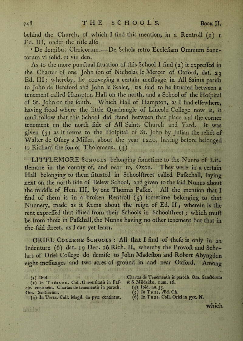 behind the Church, of which I find this mention, in a Rentroll (i) i Ed. Ill, under the title alfo * De dornibus Clericorum.—De Schola retro Ecclefiam Omnium Sanc- torum vi folid. et viii den.’ As to the more pundlual fituation of this School I find (2) it exprefied in the Charter of one John fon of Nicholas le Merc^er of Oxford, dat. 23 Ed. Ill j whereby, he conveying a certain mefluage in All Saints parifh to John de Bereford and John le Sealer, ’tis faid to be fituated between a tenement called Hampton Hall on the north, and a School of the Hofpital of St. John on the fouth. Which Hall of Hampton, as I find elfewhere, having flood where the little Quadrangle of Lincoln College now is, it mufl follow that this School did ftand between that place and the corner tenement on the north fide of All Saints Church and Yard. It was given (3) as it feems to the Hofpital of St. John by Julian the relidt of Walter de Ofney a Miller, about the year 1240, having before belonged to Richard the fon of Tholomeus. (4) LITTLEMORE Schools belonging fometime to the Nunns of Lit- tlemore in the county of, and near to, Oxon. They were in a certain Hall belonging to them fituated in Schoolftreet called Pafkehall, laying next on. the north fide of Belew School, and given to the faid Nunns about the middle of Hen. Ill, by one Thomas Pafke. All the mention that I find of them is in a broken Rentroll (5) fometime belonging to that Nunnery, made as it feems about the reign of Ed. II j wherein is the rent exprefied that iffued from their Schools in Schoolftreet; which muft be from thofe in Pafkhall,the Nunns having no other tenement but that in the faid ftreet, as I can yet learn. ORIEL College Schools : All that I find of thefe is only in an Indenture (6) dat. 19 Dec. 16 Rich. II, whereby the Provoft and Scho- lars of Oriel College do demife to John Madefton and Robert Abyngdon eight meffuages and two acres of ground in and near Oxford. Among »».. (1) Ibid. ' Chartas de Tenementis in paroch. Om. Sandlorum (2) In Thesaur. Coll.Univerfitatis in Faf- & S.Mildridae, num. i6. cic. continent. Chartas de tenementis in paroch. (4) Ibid. nu. 35. Om. Sanftorum. (5) In Thes. ^Ed. Ch. (3) In T HEs. Coll. Magd. in pyx. continent. (6) InTHES, Coll, Oriel in pyx. N.