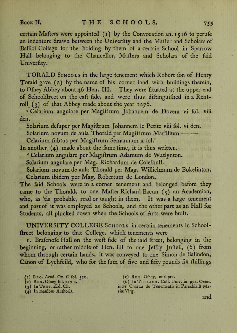 certain Mafters were appointed (i) by the Convocation an. 1516 to perufe an indenture drawn between the Univerfity and the Mafter and Scholars of Balliol College for the holding by them of a certain School in Sparrow Hall belonging to the Chancellor, Mailers and Scholars of the faid Univerlity. TORALD Schools in the large tenement which Robert fon of Henry Torald gave (2) by the name of his corner land with buildings therein, to Ofney Abbey about 46 Hen. III. They were 'lituated at the upper end of Schoolllreet on the eall lide, and were thus diflinguidied in a Rent- roll^ (3) of that Abbey made about the year 1276. * Celarium angulare per Magillrum Johannem de Dovera vi fol. viii den. Solarium defuper per Magillrum Johannem le Petite viii fol. vi den. Solarium novum de aula Thorald per Magillrum Marlilium Celarium fubtus per Magillrum Semannum x lol.’ In another (4) made about the fame time, it is thus written. * Celarium angulare per Magillrum Adamum de Watlynton. Solarium angulare per Mag. Richardum de Colelhull. Solarium novum de aula Thorald per Mag. Willielmum de Bokelinton. Celarium ibidem per Mag. Robertum de London.’ The faid Schools were in a corner tenement and belonged before they came to the Thoralds to one Mailer Richard Bacun (5) an Academian, who, as ’tis probable, read or taught in them. It was a large tenement and part of it was employed as Schools, and the other part as an Hall for Students, all plucked down when the Schools of Arts were built. UNIVERSITY COLLEGE Schools in certain tenements in School- flreet belonging to that College, which tenements were I, Brafenofe Hall on the well lide of the faid llreet, belonging in the beginning, or<rather middle of Hen. Ill to one Jelfry JulTell, (6) from whom through certain hands, it was conveyed to one Simon de Balindon, Canon of Lychfeild, who for the fum of live and fifty pounds fix Ihillings (1) Reg. Acad. Ox. Gfol. 320. (2) Reg. Ofney fol. 217 a. (3) In Thes. AEd. Ch. (4) In tnanibus Authoris. (5) Reg. Ofney, ut fupra. (6) In Thesaur. Coll. Univ. in pyx. Oxon, inter Chartas de Tenementis in ParochiaB Ma- riae Virg. and