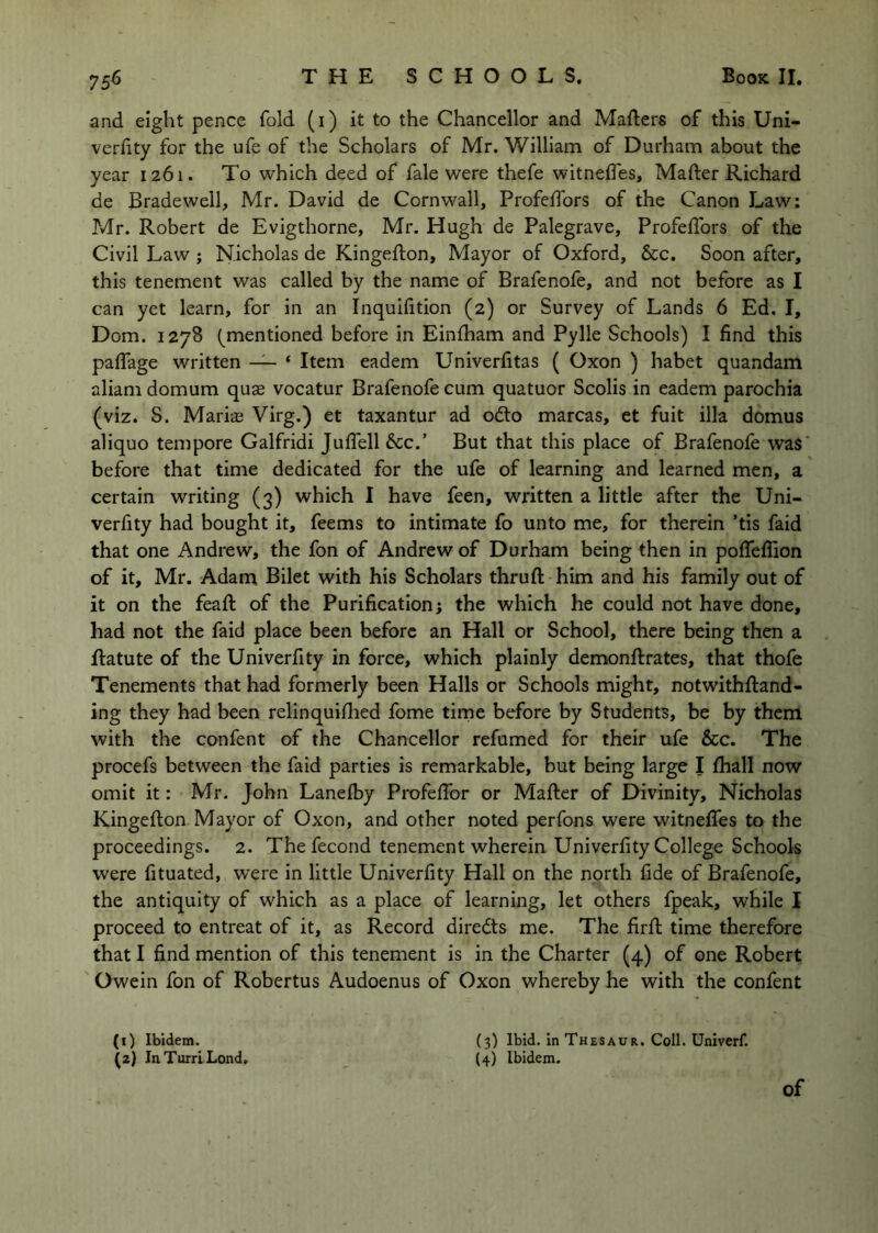 and eight pence fold (i) it to the Chancellor and Mafters of this Uni- verfity for the ufe of the Scholars of Mr. William of Durham about the year 1261. To which deed of fale were thefe witnefles, Mafter Richard de Bradewell, Mr. David de Cornwall, Profelfors of the Canon Law: Mr. Robert de Evigthorne, Mr. Hugh de Palegrave, Profedbrs of the Civil Law ; Nicholas de Kingeflon, Mayor of Oxford, See. Soon after, this tenement was called by the name of Brafenofe, and not before as I can yet learn, for in an Inquifition (2) or Survey of Lands 6 Ed. I, Dom. 1278 (^mentioned before in Einlham and Pylle Schools) I find this paflage written — ‘ Item eadem Univerfitas ( Oxon ) habet quandam aliamdomum quae vocatur Brafenofe cum quatuor Scolis in eadem parochia (viz. S. Mariae Virg.) et taxantur ad odlo marcas, et fuit ilia domus aliquo tempore Galfridi Julfell See.’ But that this place of Brafenofe was* before that time dedicated for the ufe of learning and learned men, a certain writing (3) which I have feen, written a little after the Uni- verfity had bought it, feems to intimate fo unto me, for therein ’tis faid that one Andrew, the fon of Andrew of Durham being then in pofieflion of it, Mr. Adam Bilet with his Scholars thruft him and his family out of it on the feafl of the Purification; the which he could not have done, had not the faid place been before an Hall or School, there being then a ftatute of the Univerfity in force, which plainly demonftrates, that thofe Tenements that had formerly been Halls or Schools might, notwithftand- ing they had been relinquiflied fome tirne before by Students, be by them with the confent of the Chancellor refumed for their ufe &c. The procefs between the faid parties is remarkable, but being large I (hall now omit it: Mr. John Lanefby Profefibr or Mafter of Divinity, Nicholas Kingefton Mayor of Oxon, and other noted perfons were witnefiTes to the proceedings. 2. The fecond tenement wherein Univerfity College Schools were fituated, were in little Univerfity Hall on the north fide of Brafenofe, the antiquity of which as a place of learning, let others fpeak, while I proceed to entreat of it, as Record diredts me. The firft time therefore that I find mention of this tenement is in the Charter (4) of one Robert Owein fon of Robertus Audoenus of Oxon whereby he with the confent (1) Ibidem. (3) Ibid. In Thesaur. Coll. Univerf. (2) InTurriLond, (4) Ibidem. of